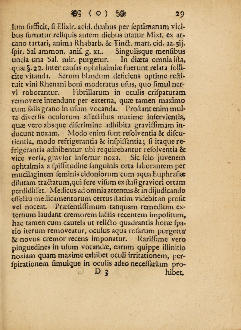 lum fufficit, fi Elixir. acid. duabus per ieptimanam vici¬ bus fumatur reliquis autem diebus utatur Mixt. ex ar¬ cano tartari, anima Rhabarb. & Tin£L mart.cid. aa. sij. fpir. Sal aramon. anif. g. xl. Singulisque menfibus uncia una Sal. mir. purgetur. In diaeta omnia illa, quae§.22. inter caufas ophthalmice fuerunt relata folli- cite vitanda. Serum blandum deficiens optime refti- tuit vini Rhenani boni moderatus ufus, quo fimul ner¬ vi roborantur. Fibrillarum in oculis crifpaturam removere intendunt per externa, quae tamen maximo cum falis grano in ufum vocanda. Proliant enim mul¬ ta diverfis oculorum affectibus maxime infervientia, quae vero absque difcrimine adhibita graviffimam in¬ ducunt noxam. Modo enim funt refolventia & difcu- tientia, modo refrigerantia & infpiffantia; fi itaque re¬ frigerantia adhibentur ubi requirebantur refolventia & vice verfa, gravior infertur noxa. Sic fcio juvenem ophtalmia a fpiffitudine fanguinis orta laborantem per mucilaginem feminis cidoniorum cum aquaEuphrafiae dilutam tra£latum,qui fere vifum ex ftafi graviori ortam perdidiffet. Medicus ad omnia attentus & in dijudicando effedu medicamentorum certus ftatim videbit an profit vel noceat. Praefentiffimum tanquam remedium ex¬ ternum laudant cremorem la&is recentem impofitum, hac tamen cum cautela ut reliflo quadrantis horae fpa- tio iterum removeatur, oculus aqua rcfarum purgetur & novus cremor recens imponatur. Rariffime vero pinguedines in ufum vocandae, earum quippe illinitio noxiam quam maxime exhibet oculi irritationem, per- fpirationem fimulque in oculis adeo necefiariam pro- D 3 hibet.