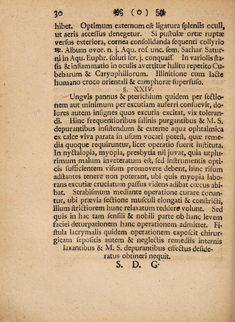 hibet. Optimum externum eft ligatura fpleniis oculi, ut aeris acceflus denegetur. Si puftulae ortae ruptae verfus exteriora, cornea confolidanda fequenti collyrio Rz. Album ovor. n. j. Aqu. rcf. unc. fem. Sachar. Satur¬ ni in Aqu. Euphr. foluti fer. j, conquaff In variolis fta- fis St inflammatio in oculis avertitur halitu repetito Cu- bebarum & Caryophillorum. Illinitione cum lade humano croco orientali St camphorae fuperfufo. §. XXIV. Ungvis pannus St pterichium quidem per fedio* nem aut minimum per excutiam auferri confuevit, do¬ lores autem infignes quos excuria excitat, vix toleran¬ di. Hinc frequentioribus falinis purgantibus St M. S. depurantibus inflftendum St externe aqua ophtalmica ex calce viva parata in ufum vocari poteft, quae reme¬ dia quoque requiruntur, licet operario fuerit in Ai tuta. » In nydalopia, mydpia, presbytia nil juvat, quia utplu- rimum malum inveteratum eft, fed inftrumentis opti¬ cis fufficientem vifum promovere debenr, hinc rifum adftantes tenere non poterant, ubi quis myopia labo¬ rans excutiae cruciatum paflus videns adibat coecus abi¬ bat. Strabiftnura mediante operatione curare conan¬ tur, ubi praevia fedione mufculi elongari St conAridi, illum Aridiorem hunc relaxatum reddere volunt. Sed quis in hac tam fenfili St nobili parte ob hanc levem faciei deturpationem hanc operationem admittet. Fi- ftula lacrymalis quidem operationem expofeit chirur¬ gicam fepoficis autem St negledis remediis internis laxantibus St M. S. depurantibus effedus defide- ratus obtineri nequit. J S. D. G- (