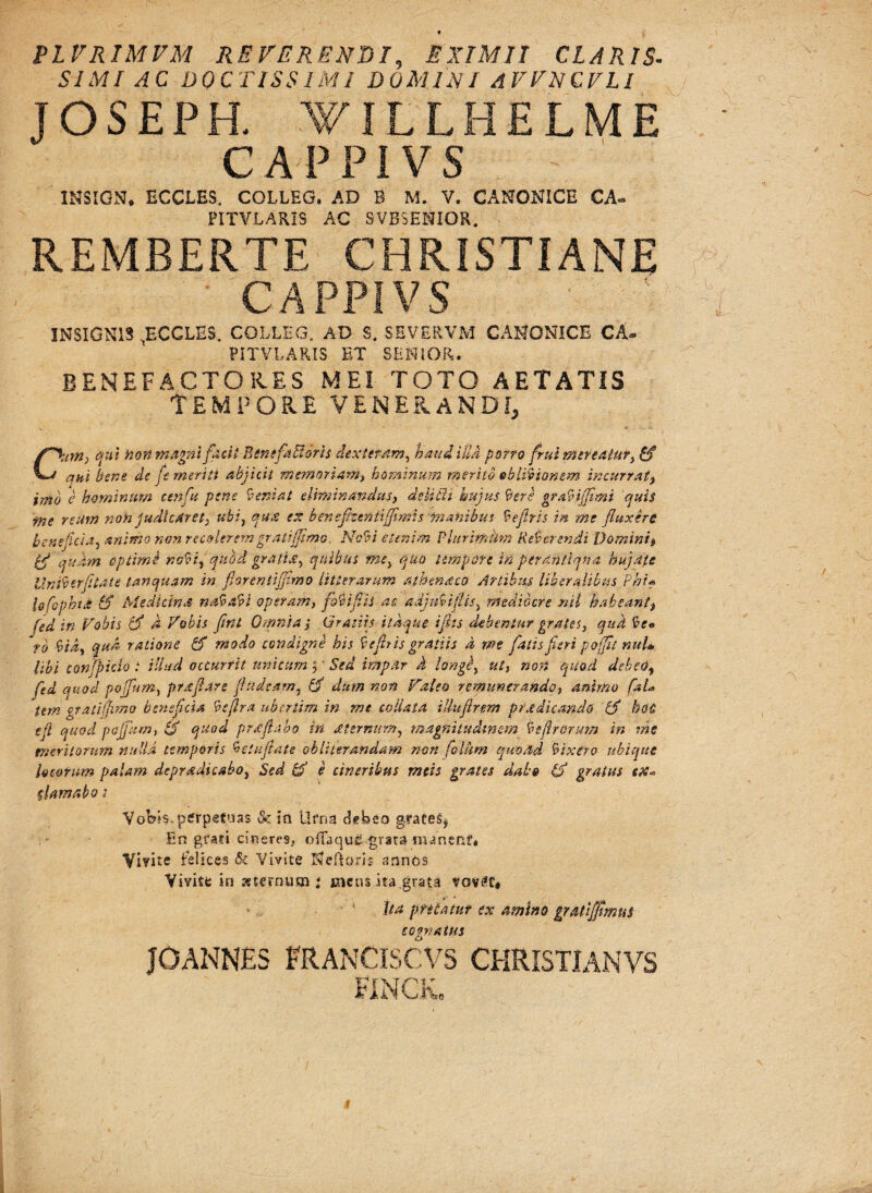 PL VRIMVM REVERENDI, EXIMII CLARIS- SIMI AC DOCTISSIMI DOMINI AFFNCFLI JOSEPH. VILLHELME CAPPIVS INSIGN, ECCLES. COLLEG. AD B M. V. CANONICE CA- PITVLARIS AC SVBSENIOR. REMBERTE CHRISTIANE CAPPIVS INSIGNIS ^BCGLES. COLLEG, AD S. SEVERVM CANONICE CA* PITVLARIS ET SENIOR. BENEFACTO Ii ES MEI TOTO AETATIS TEMPORE VENERANDI, C\•m) qui non magni facit, Benefactor is dexteram, haud illa porro frui mereatur, £f ani bene de fe meriti abjicit memoriam, hominum merito oblivionem incurratt imb e hominum eenftt pene leniat eliminandus, delicii hujus 9ere gra9iffimi quis ■me reum non judicaret, ubi, qux ex benefizentijfimis manibus 9efiris in me fluxere beneficia, animo non recolerem gratiffimo. Novi etenim Phtrimhm Referendi Domini$ bfl 'quam optimi no9t, qubd gratis, quibus me, quo tempore in perantiqua hujate Uni9erfilate tanquam in florentiflimo litterarum athendco Artibus liberalibus Pht* lo fophtS & Medicina nafcabi operam, fo9ifii as adjnVtflis, mediocre nil habeant, (ed in Vobis (fi d Vobis flrit Omnia, Gratiis itaque iflts debentur grate s, qud 9e« rd 9 id, qud ratione fi modo condigne his 9 e fit is gratiis d me fatis fieri poffli nuU libi conjpido : illud occurrit unicum |' Sed impar d longi, ut, no?i quod debeo, fe d q uocl poffum, prsflare finitam, fi dum non Valeo remunerando, animo faU iern grati (fimo beneficia 9 e (Ira ube.rtim in me coli at a illufirem pr.e dicando fi hoc tfi quod poffum, fi quod prsfiabo in sternum, magnitudinem 91(Irorum in me meritorum nulla temporis 9 au flate obii ter an dam non fotum quoad 9ixero ubique locorum palam deprsdicabo, Sed fi e cineribus meis grates dabo (fi gratus e%« tlamabo; Vobis.perpetuas & ia Urna debeo grate£$ En grati cineres, ofTaqu£.grata manent* Vivite felices & Vivite Nemoris annos Yivitfc in sternum * mens ita .grata vovtff* Ita p. filatur ex amtno gr at fimus cognatus JOANNES FRANCISCVS CHRISTIANVS FINCK, \ L 'S