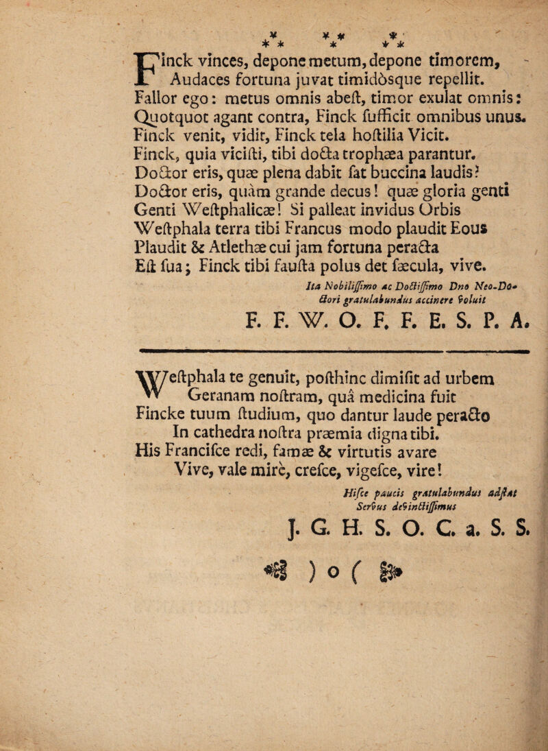 ■ ¥ ¥ # * ' * * * i * Finck vinces, depone metum, depone timorem. Audaces fortuna juvat timiddsque repellit. Fallor ego: metus omnis abeft, timor exulat omnis: Quotquot agant contra, Finck fufficit omnibus unus. Finck venit, vidit, Finck tela hoflilia Vicit. Finck, quia vicifti, tibi do&a trophaea parantur. DoCtor eris, quae plena dabit fat baccina laudis? Do&or eris, quam grande decus! quce gloria genti Genti Weftphalicae! Si palleat invidus Orbis Weftphala terra tibi Francus modo plaudit Eous Plaudit & Atlethae cui jam fortuna pcra&a Eli fua; Finck tibi faufta polus det faecula, vive. Ita Nobiliflimo ac Dottijfimo Dno Neo-Do» Qori gratulabundus auintre Coluit F. F. W. O. F. F. E. S. P. A. VV7eftphala te genuit, pofthinc dimifit ad urbem W Geranam noftram, qua medicina fuit Fincke tuum (ludium, quo dantur laude pera&o In cathedra noftra praemia digna tibi. His Francifce redi, famae & virtutis avare Vive, vale mire, crefce, vigefce, vire! Hifcc paucis gratulabundus adftat Sertus dctinttiflimus J. G. H. S. O. C. a. S. S. «€§ ) o ( §3i*