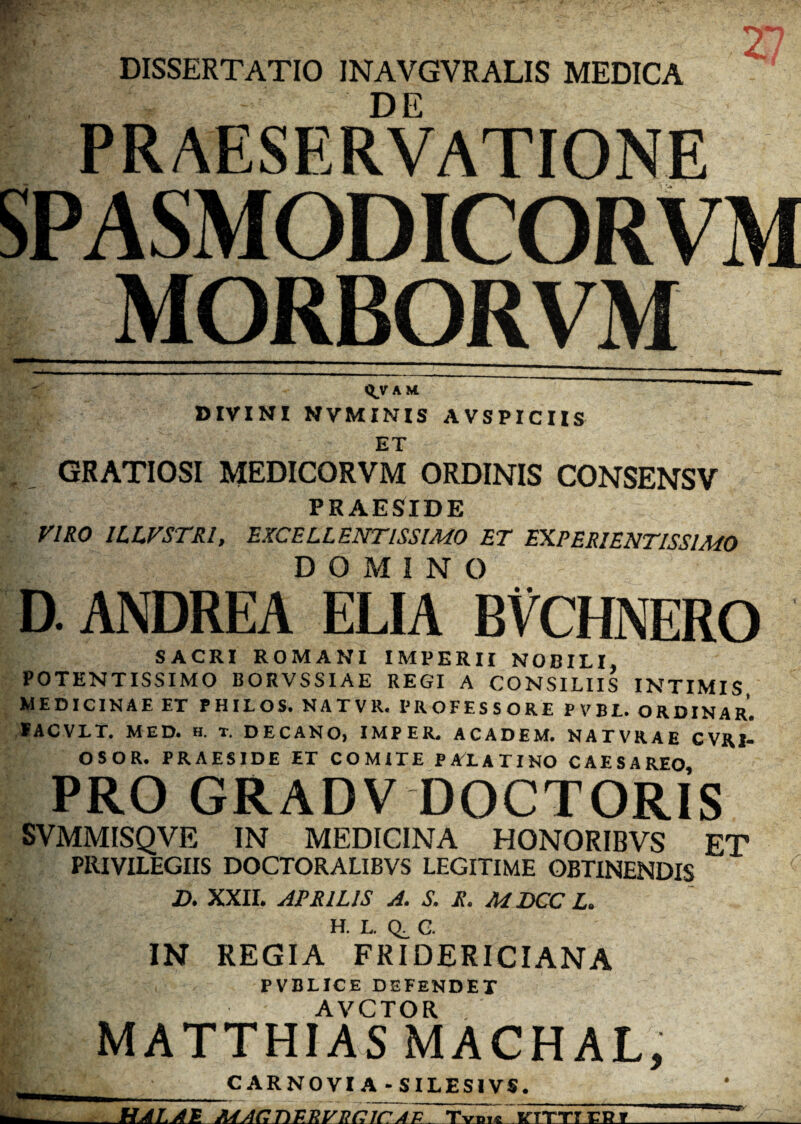 DISSERTATIO INAVGVRALIS MEDICA DE PRAESERVATIONE SPASMODICORVM MORBORVM QjT A M DIVINI NVMINIS AVSPICIIS ET GRATIOSI MEDICORVM ORDINIS CONSENSV PRAESIDE VIRO 1LLVSTRI, EXCELLENTISSIMO ET EXPERIENTISSIMO DOMINO D.ANDREA ELIA BVCHNERO SACRI ROMANI IMPERII NOBILI, POTKNTISSIMO BORVSSIAE REGI A CONSILIIS INTIMIS MEDICINAE ET PHILOS. NATVR. PROFESSORE PVBL. ORDINAR. SACVLT. MED* h. t. DECANO, IMP ER* ACADEM. NATVRAE CVRI- OSOR. PRAESIDE ET COMITE PALATINO CAESAREO PRO GRADV DOCTORIS SVMMISQVE IN MEDICINA HONORIBVS ET PRIVILEGIIS DOCTORALIBVS LEGITIME OBTINENDIS D. XXII. APRILIS A. S. R. M DCC L. H. L. QF G. IN REGIA FRIDERICIANA PVBLICE DEFENDET AVCTOR MATTHIAS MACHAL, . . _CARNOVIA-SILESIVS. __HALAS. 'vtttt cp r