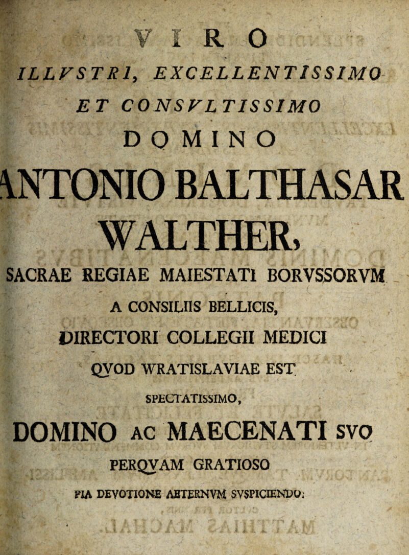VIRO * -N •yP'• ■■■■*.,' . , ILLFSTR1, EXCELLENTISSIMO ET C O N S F L T IS SIMO DQ MINO \NTONIO BALTHASAR WALTHER, SACRAE REGIAE MAIESTATI BORVSSORVM L A CONSILIIS BELLICIS, DIRECTORI COLLEGII MEDICI QVOD WRATISLAVIAE EST SPECTATISSIMO, DOMINO ac MAECENATI svo PERQVAM GRATIOSO PIA DEVOTIONE AETERNVM SVSPICIENDO;