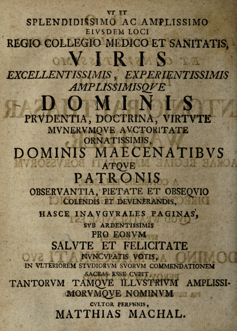 VT FT SPLENDIDISSIMO AC AMPLISSIMO EIVSDEM LOCI REGIO COLLEGIO MEDICO ET SANITATIS, V I R I S EXCELLENTISSIMIS, EXPERIENTISS1MIS AMPLISSIMISQFE - D O M IN I S PRVDENTIA, doctrina, virtvte MVNERVMQVE AVCTOR1TATE ORNATISSIMIS, DOMINIS MAECENATIBVS ccEp-. atqve PATRONIS OBSERVANTIA, PIETATE ET OBSEQVIO i, COLENDIS ET DEVENERANDIS-, HASCE INAVGVRALES PAGINAS,  SVB ARBENTISSIMIS PRO EORVM SALVTE ET FELICITATE NVNCVPATIS VOTIS* r Mr > , ■ r *. r IN VLTERIOREM STVDIORVM SVORVM COMMENDATIONEM SACRAS ESSE CVPIT, TANTORVM TAMQVE ILLVSTR1VM AMPLISSI- 'MORVMQyE NOMINVM CVLTOR. PER.FNNIS , MATTHIAS MACHAL.