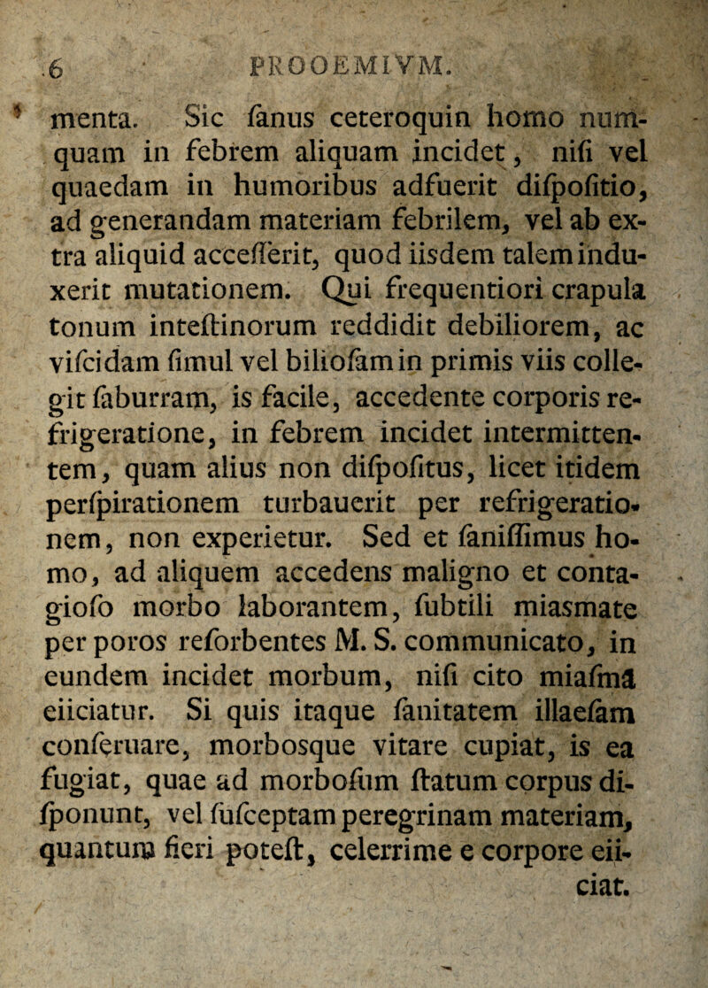 * menta. Sic fanus ceteroquin homo nuin¬ quam in febrem aliquam incidet, nifi vel quaedam in humoribus adfuerit diipofitio, ad generandam materiam febrilem, vel ab ex¬ tra aliquid accefierit, quod iisdem talem indu¬ xerit mutationem. Qui frequentiori crapula tonum inteftinorum reddidit debiliorem, ac vifcidam fimul vel biliofamin primis viis colle- git faburram, is facile, accedente corporis re¬ frigeratione, in febrem incidet intermitten¬ tem, quam alius non difpofitus, licet itidem peripirationem turbauerit per refrigeratio¬ nem , non experietur. Sed et ianiflimus ho¬ mo, ad aliquem accedens maligno et conta- giofo morbo laborantem, fubtili miasmate perporos reforbentes M. S. communicato, in eundem incidet morbum, nifi cito miafma eiiciatur. Si quis itaque fanitatem illaeiam conferuare, morbosque vitare cupiat, is ea fugiat, quae ad morbofum ftatum corpus di- fponunt, vel fufceptam peregrinam materiam, quantum fieri poteft, celerrime e corpore eii- ciat.