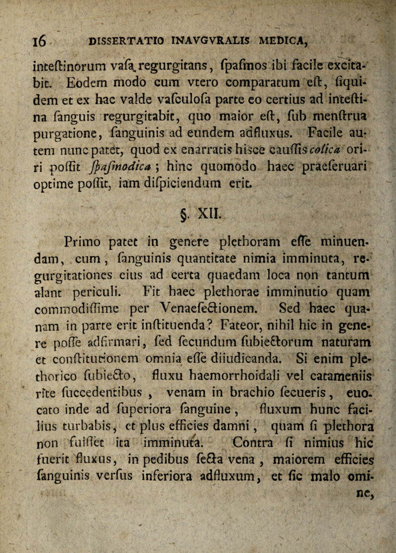inteftinorum vafa, regurgitans, fpafmos ibi facile excita¬ bit. Eodem modo cum vtero comparatum eft, fiqui- dem et ex hac valde vafculofa parte eo certius ad intefti- na fanguis regurgitabit, quo maior eft, fub menftrua purgatione, fanguinis ad eundem adfluxus. Facile au¬ tem nunc patet, quod ex enarratis hisce caudis colica ori¬ ri poffit fyafmodica •, hinc quomodo haec praeteruari optime poffit, iam difpiciendum erit. §. XII. Primo patet in genere plethoram ede minuen¬ dam, cum, fanguinis quantitate nimia imminuta, re¬ gurgitationes eius ad certa quaedam loca non tantum alant periculi. Fit haec plethorae imminutio quam cominodidime per Venaefefftionem. Sed haec qua¬ nam in parte erit inftituenda? Fateor, nihil hic in gene¬ re poffe adfirmari, fed fecundum fubiettorum naturam et conftiturionem omnia ede diiudicanda. Si enim ple- thorico fubiefto, fluxu haemorrhoidali vel catameniis rite fuccedentibus , venam in brachio fecueris, euo- cato inde ad fuperiora fanguine, fluxum hunc faci¬ lius turbabis, et plus efficies damni, quam fi plethora non fuiflet ita imminuta. Contra fi nimius hic fuerit fluxus, in pedibus feSa vena , maiorem efficies fanguinis verfus inferiora adfluxum, et fic malo omi¬ ne.
