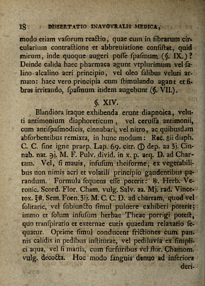 modo etiam vaforum rea&io, quae cum in fibrarum cir* cularium contractione et abbreuiadone confiftat, quid mirum, inde quoque augeri pofle fpaftnum (§. IX.) ? Deinde calida haec pharmaca agunt vtplurimum vel fe¬ lino-alcalino acri principio, vel oleo felibus veluti ar¬ mato: haec vero principia cum ftimulando agant et fi¬ bras irritando, fpafmum itidem augebunt (§. VII.). §. XIV. Blandiora itaque exhibenda erunt diapnoica, velu¬ ti antimonium diaphoreticum , vel cerufla antimonii, cum antifpafmodicis, cinnabari, vel nitro, ac quibusdam abforbentibus remixta, in hunc modum: Rec. Jii diaph. C. C. fine igne praep. Lap. 69. citr. 0 dep. aa 3j. Cin- nab. nat. gj. M. F. Pulv. divid. in x. p. aeq. D. ad Char¬ tam. Vel, fi mauis, infufum theiforme, ex vegetabili¬ bus non nimis acri et volatili principio gaudentibus pa¬ randum. Formula fequens efle poterit: $r. Herb. Ve- ronic. Scord. Flor. Cham. vulg. Salv. aa. Mj. rad. Vince- tox. § Sem. Foen. 3ij. M. C. C. D. ad chartam, quod vel folitarie, vel fubiunSto fimul puluere exhiberi poterit; immo et folum infufum herbae Theae porrigi poteft, quo tranfpirado et externae cutis quaedam relaxatio fe- quatur. Optime fimul conducent fri&iones cum pan¬ nis calidis in pedibus inftitutae, vel pediluvia ex fimpli- ci aqua, vel fi mauis, cum furfuribus vel flor. Chamom. vulg. decotta. Hoc modo fenguis denuo ad inferiora deri-