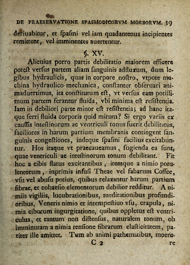 deriuabitur, et fpafmi vel iam quadantenus incipientes remittent, vel imminentes auertentur. $. XV. Alicuius porro partis debilitatio maiorem efficere poteft verfus partem aliam (anguinis ad fluxum, dum le¬ gibus hydraulicis, quas in corpore noftro, vtpote ma¬ china hydraulico-mechanica, conftanter obferuari ani- maduertimus, ita eonftitutum eft, vt verfus eam potiffi. mura partem ferantur fluida, vbi minima eft refiftencia. Iam in debiliori parte minor eft refiftentia; ad hanc ita¬ que ferri fluida corporis quid mirum? Si ergo variis ex caudis inteftinorum ac ventriculi tonus fuerit debilitatus, faciliores iri harum partium membranis contingent fan- guinis congeftiones, indeque Ipafmi facilius excitabun¬ tur. Hos itaque vt praecaueamus, fugienda ea funt, quae ventriculi ac inteftinorum tonum debilitant. Fit hoc a cibis flatus excitantibus , itemque a nimio potu¬ lentorum, inprimis infufi Theae vel fabarum Coffee, vlu vel abufu potius, quibus relaxantur harum partium fibrae, et cohaefio elementorum debilior redditur. A ni¬ miis vigiliis, lucubrationibus, meditationibus profundi¬ oribus, Veneris nimio et intempeftiuo vfu, crapula, ni¬ mia ciborum ingurgitatione, quibus oppletus eft ventri¬ culus, et tantum non diftenfus, naturalem tonum, ob imminutam a nimia tenlione fibrarum elafticitatem, pa¬ riter ille amittet. Tum ab animi pathematibus, moero- C 2 re