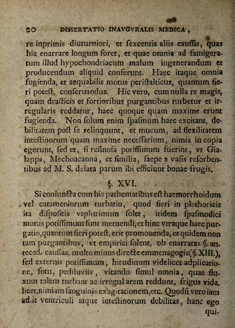 re inprimis diuturniori, et fexcentis aliis cauffis, quas hic enarrare longum foret, et quae orania ad famigera¬ tum illud hypochondriacum malum ingenerandum et producendum aliquid conferunt. Haec itaque omnia fugienda, et aequabilis motus periftalticus, quantum fie¬ ri poteft, conferuandus. Hic vero, cum nulla re magis, quam drafticis et fortioribus purgantibus turbetur et ir¬ regularis reddatur, haec quoque quam maxime erunt fugienda. Non folum enim fpafmum haec excitant, de¬ bilitatem poft fe relinquunt, et mucum, ad flexilitatem inteftinorum quam maxime necefParium, nimia in copia egebunt, fed et, fi reiinofa potiflimum fueriht, vt Gia- lappa, Mechoacanna, et fimilia, faepe a vafis reforben- tibus ad M. S. delata parum ibi efficiunt bonae frugis. / / . §. XVI. Si coniun&a cum his pathematibusefthaemorrhoidiTm , vel catameniorum turbatio, quod fieri in plethoricis ita difpofitis vtplurimum folet, itidem fpafmodici motus potiffimum funt metuendi, et hinc vtraquehaecpur* gatio,quantum fieri poeeft, erit promouenda, et quidem non tam purgantibus, vt empirici foJent, ob enarratas <§. an- teccd. cauftas, multo minus dire&eemmenagogis(§.XIII.)} fed externis potiffimum, hirudinum videlicet adplicatio- ne, fotu, pediluviis, vitando fimul omnia, quae flu¬ xum talem turbant ac irregul arem reddunt, frigus vide, licet,nimiam (anguinis ex'ag<tationcm,etc. Quodfi veroiam ad.it ventriculi atque inteftinorum debilitas, hanc ego qui.