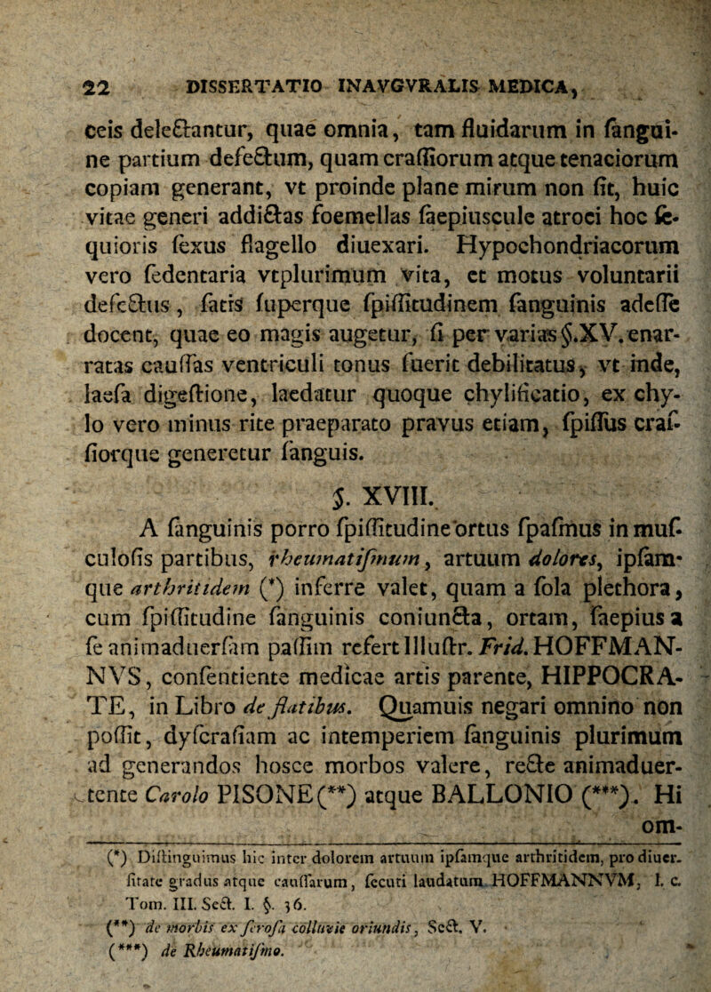 - ». ceis dele&antur, quae omnia, tam fluidarum in (angui¬ ne partium defe&um, quam crafiiorum atque tenaciorum copiam generant, vt proinde plane mirum non fit, huic vitae generi addi&as foemellas (aepiuscule atroci hoc fe- quioris fexus flagello diuexari. Hypochondriacorum vero fedentaria vtplurimum vita, et motus voluntarii defefhis, (atis (uperque fpiflitudinem (anguinis adefle docent, quae eo magis augetur, fi per varias §.XV. enar¬ ratas caudas ventriculi tonus fuerit debilitatus, vt inde, lasfa digeftione, laedatur quoque chylificatio, ex chy¬ lo vero minus rite praeparato pravus etiam, (piflus craf- fiorque generetur (anguis. $. XVIII. A (anguinis porro fpifiitudine ortus fpafinus in muf- cnlofis partibus, rhcumatijmum, artuum dolores, ipfom* que arthritidem (*) inferre valet, quam a fola plethora, cum fpiflitudine fanguinis coniunQa, ortam, faepiusa fe animaduerfiim patfim refert 111 uffr. Frid.HOFFMAN- NVS, confentiente medicae artis parente, HIPPOCRA¬ TE, in Libro de flatibus. Quamuis negari omnino non poffit, dyfcrafiam ac intemperiem (anguinis plurimum ad generandos hosce morbos valere, recte animaduer- c tente Carolo PISONE (**) atque BALLONIO (***). Hi ^ om- - T - ■ ■ - - , -r- - -- . ■— —f- T ' - - -f (*) Difiinguimus hic inter dolorem artuum ipfamque arthritidem, prodiuer- firate gradus atque caudarum, fecuti laudatum HOFFMANNVM, 1. c. Tom. III. Scch I. §. 36. (**) de morbis ex ferofa colluvie oriundis, $c&, V. (***) Rheumati/ino.