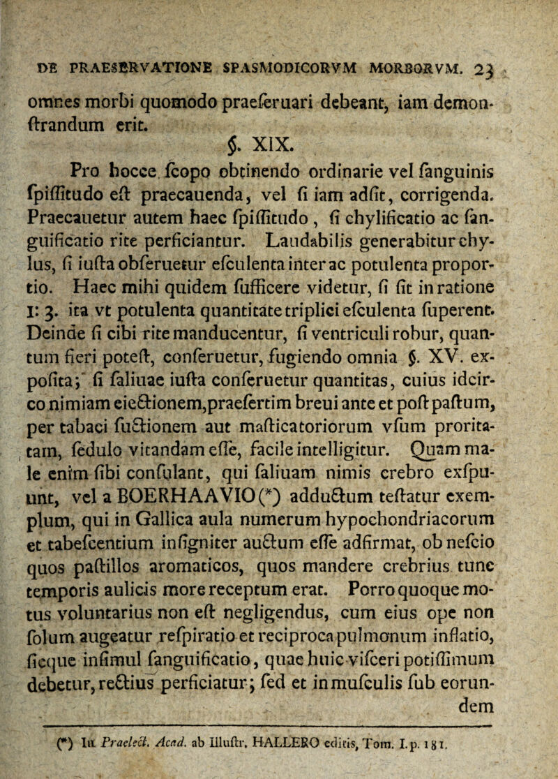 omnes morbi quomodo praeferuari debeant, iam demon- ftrandum erit. $. XIX. Pro hocce.fcopo obtinendo ordinarie vel fanguinis fpiffitudo eft praecauenda, vel fi iam adfit, corrigenda. Praecauetur autem haec fpiffitudo , fi chylificatio ac fan- guificatio rite perficiantur. Laudabilis generabitur chy¬ lus, fi iufta obferuetur elculenta inter ac potulenta propor¬ tio. Haec mihi quidem fufficere videtur, fi fit in ratione i: 3. ita vt potulenta quantitate triplici efculenta fuperent. Deinde fi cibi rite manducentur, fi ventriculi robur, quan¬ tum fieri poteft, conferuetur, fugiendo omnia §. XV. ex¬ polita; fi faliuae iufta conferuetur quantitas, cuius idcir¬ co nimiam eie£Honem,praefertim breui ante et poft paftum, per tabaci fuSionem aut mafticatoriorum vfum prorita- tain, fedulo vitandam efle, facile intelligitur. Quam ma¬ le enim fibi confulant, qui faliuam nimis crebro exfpu- unt, vel a BOERHAAVIO(*) adduftum teftatur exem¬ plum, qui in Gallica aula numerum hypochondriacorum et tabefcentium infigniter auftum efle adfirmat, obnefcio quos paftillos aromaticos, quos mandere crebrius tunc temporis aulicis more receptum erat. Porro quoque mo¬ tus voluntarius non eft negligendus, cum eius ope non folum augeatur refpiratio et reciproca pulmonum inflatio, ficque infimul fanguificatio, quae huic vifceri potiffimum debetur, rettius perficiatur; fed et in mufculis fub eorun- ; dem (*) Iu Praelect. Acad. ab llluftr, HALLERO edicis, Tom. I.p. 18L