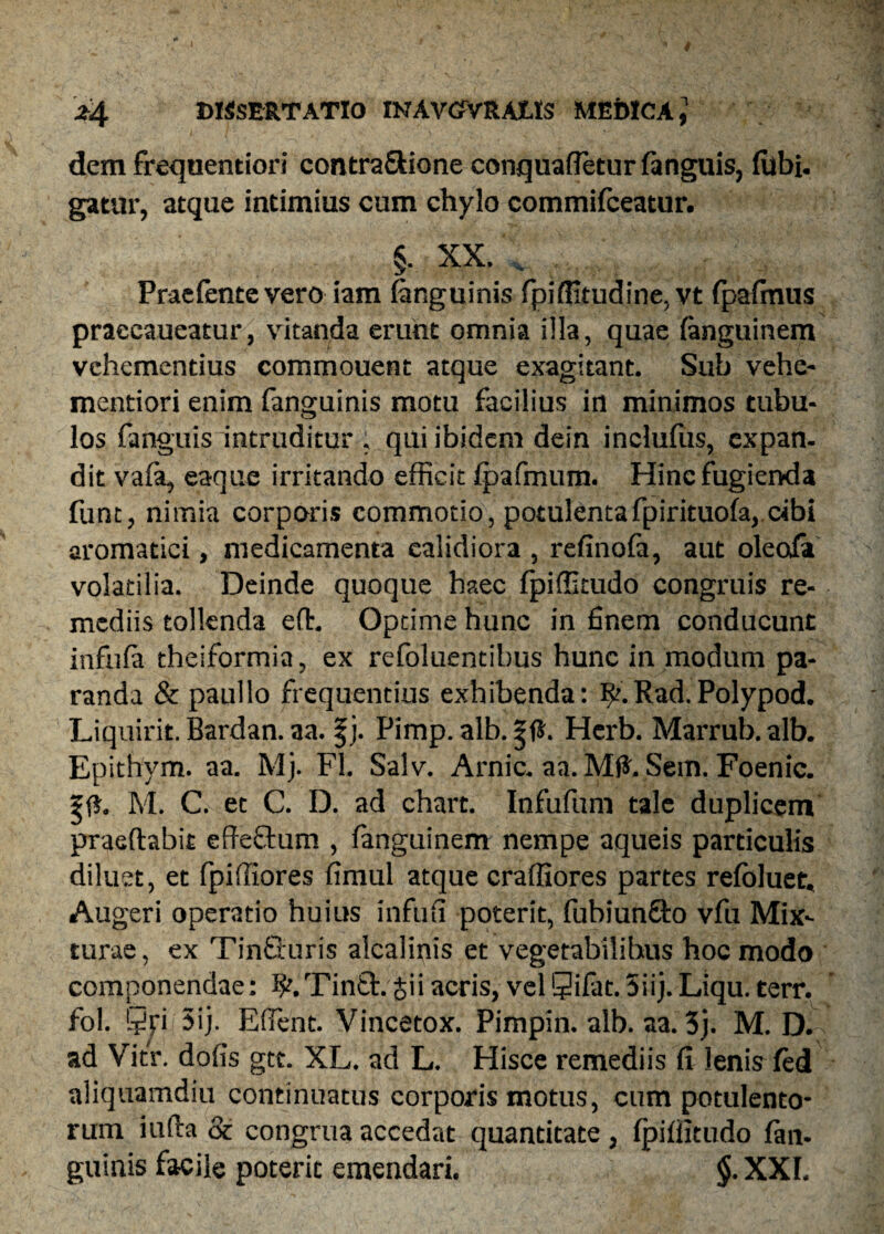 dem frequentiori contra&ione conquaffetur fanguis, lubi- gatur, atque intimius cum chylo commifceatur. §. XX. . Praefentevero iam (anguinis fpiffitudine, vt fpafinus praecaueatur, vitanda erunt omnia illa, quae fanguinem vehementius commouent atque exagitant. Sub vehe- mentiori enim fanguinis motu facilius in minimos tubu- los fanguis intruditur , qui ibidem dein inclufiis, expan¬ dit vaia, eaque irritando efficit fpafmum. Hinc fugienda funt, nimia corporis commotio, potulentafpirituofa, cibi aromatici, medicamenta calidiora , refinofa, aut oleofa volatilia. Deinde quoque haec fpiffitudo congruis re¬ mediis tollenda ed. Optime hunc in finem conducunt infnfa theiformia, ex refoluentibus hunc in modum pa¬ randa & paullo frequentius exhibenda: $t.Rad.Polypod. Liquirit. Bardan. aa. |j. Pimp. alb. |fJ. Hcrb. Marrub. alb. Epithym. aa. Mj. FI. Salv. Arnic. aa. Md. Sem. Foenic. ?f*. M. C. et C. D. ad chart. Infufum tale duplicem praedabit effeftum , fanguinem nempe aqueis particulis diluet, et fpiffiores fimul atque craffiores partes refoluet. Augeri operatio huius infufi poterit, fubiunfito vfu Mix¬ turae, ex TinSuris alcalinis et vegetabilibus hoc modo componendae: ^.Tinft.giiacris, velSifat.Sii).Liqu. terr. fol. $jri 5ij. Eflent. Vincetox. Pimpin. alb. aa. 3j. M. D. ad Vitr. dofis gtt. XL. ad L. Hisce remediis fi lenis fed aliquamdiu continuatus corporis motus, cum potulento¬ rum iuda & congrua accedat quantitate , fpiffitudo fan¬ guinis facile poteric emendari. §. XXI.