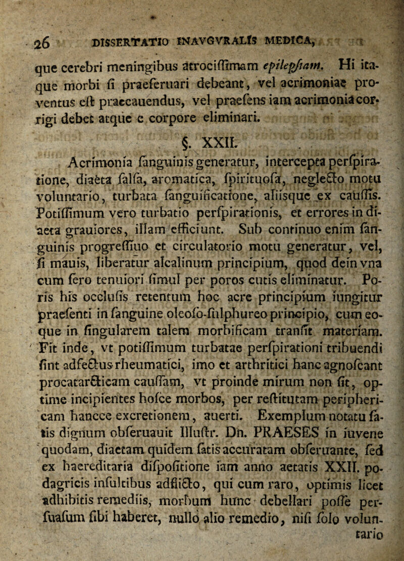 que cerebri meningibus dtrociffimam epilepjtam. Hi ita¬ que morbi fi praeferuari debeant, vel acrimoniae pro¬ ventus ert praecauendus, vel praefens iam acrimonia cor¬ rigi debet atque e corpore eliminari. ■ §. XXIL . Acrimonia (anguinis generatur, intercepta perfpira- tione, diaeta jfalia, aromatica, (pirituofa, neglego motu voluntario, turbata fanguincatione, aliisque ex caudis. Potiffimum vero turbatio perfpirationis, et errores in di¬ aeta grauiores, illam efficiunt. Sub continuo enim (an¬ guinis progreffiuo et circulatorio motu generatur, vel, fi mauis, liberatur alcalinum principium, quod deinvna cum (ero tenuiori fimul per poros cutis eliminatur. Po- ris his occluds retentum hoc acre principium iungitur praefenti in (anguine oleoio-fiilphureo principio, cumeo- que in fingularem talem morbificam tranfit materiam. Fit inde, vt potiffimum turbatae perfpirationi tribuendi fint adfe&us rheumatici, imo et arthritici hanc agnofeant procatarEtieam caudam, vt proinde mirum non fit, op¬ time incipientes hoice morbos, per refiitutam peripheri¬ cam hancce excretionem, auerti. Exemplum notatu fa¬ tis dignum obferuauit Illuftr. Dn. PRAESES in iuvene quodam, diaetam quidem (atis accuratam obferuante, (ed ex baereditaria difpodtione iam anno aetatis XXII. po¬ dagricis infuit ibus addicto, qui cum raro, optimis licet adhibitis remediis, morbum hunc debellari pofie per- fuafum fibi haberet, nullo alio remedio, nifi (olo volun- . tario