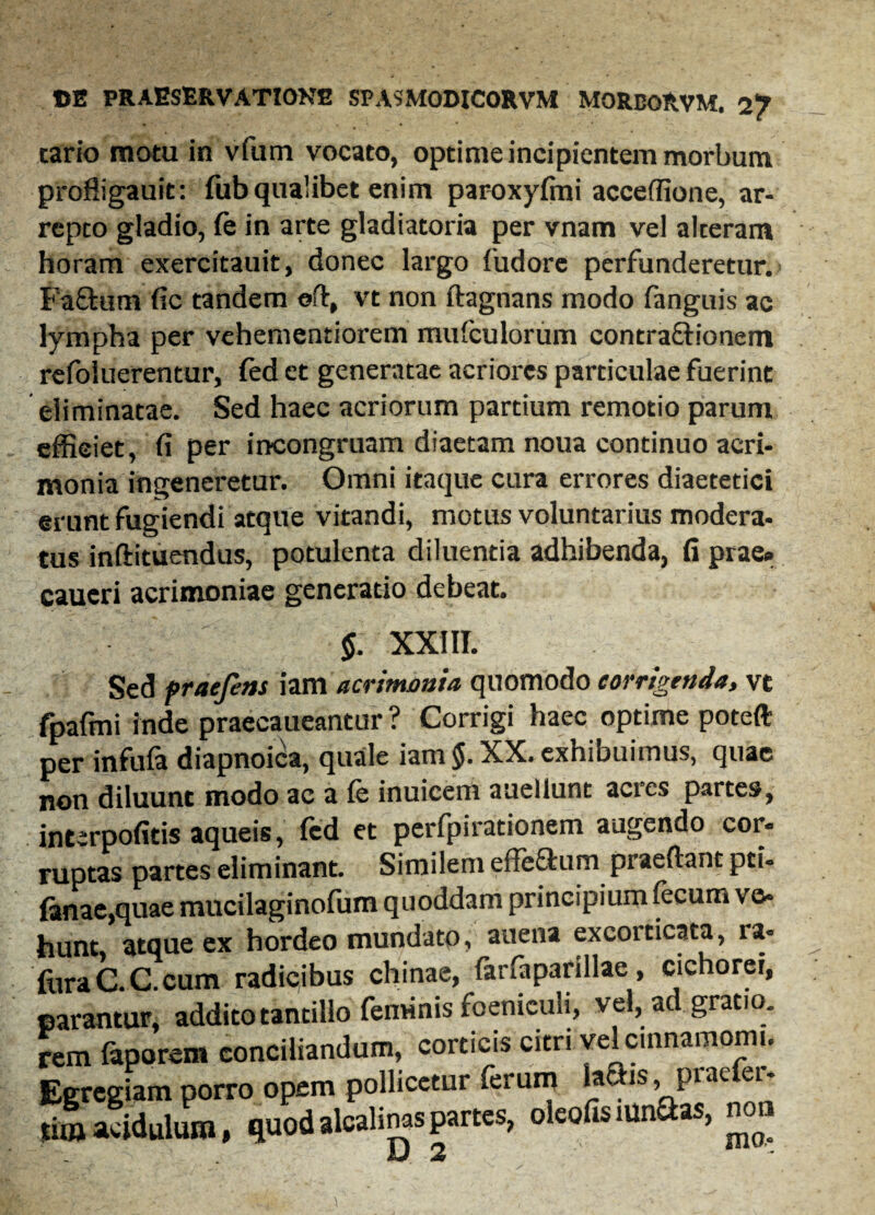 tario motu in vfum vocato, optime incipientem morbum profligauit: fub qualibet enim paroxyfmi acceffione, ar- repco gladio, fe in arte gladiatoria per vnam vel alteram horam exercitauit, donec largo fudore perfunderetur.» Fa&um fie tandem ©ft, vt non ftagnans modo fanguis ac lympha per vehementiorem mufculorum contra&ionem refoluerentur, fed et generatae acriores particulae fuerint eliminatae. Sed haec acriorum partium remotio parum efficiet, fi per incongruam diaetam noua continuo acri¬ monia ingeneretur. Omni itaque cura errores diaetetici erunt fugiendi atque vitandi, motus voluntarius modera¬ tus inftituendus, potulenta diluentia adhibenda, fi prae» caueri acrimoniae generatio debeat. $. XXIII. Sed praefens iam acrimonia quomodo corrigenda, vt fpafmi inde praecaueantur? Corrigi haec optime poteft per infufa diapnoica, quale iam §. XX. exhibuimus, quae non diluunt modo ac a Ce inuicem auellunt acies partes, interpofitis aqueis, fed et perfpirationem augendo cor¬ ruptas partes eliminant. Similem effeftura praedant pti- Ianae,quae mucilaginofum quoddam principium fecum ve» hunt atque ex hordeo mundato, auena excorticata, ia« fora C. C.cum radicibus chinae, farfaparillae , cichorei, parantur, addito tantillo feminis foeniculi, vel, ad gratio. rem faporem conciliandum, corticis citri vel cinnamomi. Egregiam porro opem pollicetur ferum 1* -1S» Prae ei tiro acidulum, quod alcalinaspartes, oleofis mnSas, non U 2