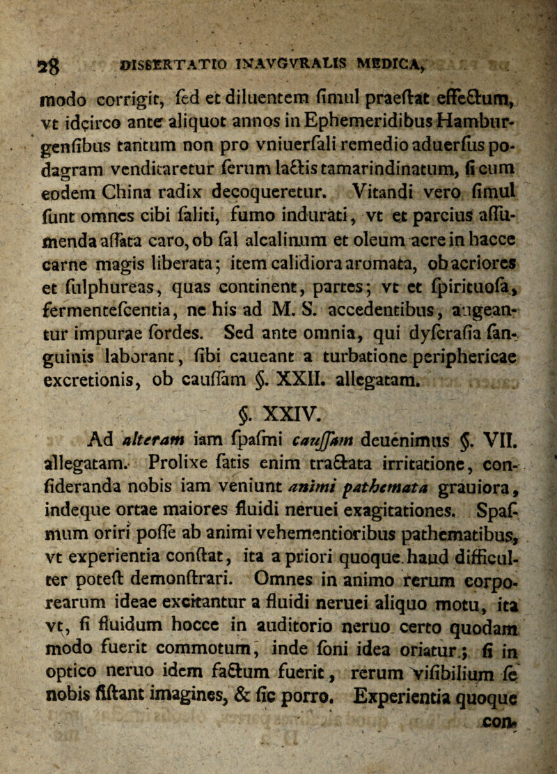 modo corrigit, fed et diluentem fimul praeftat effe&um, vt idcirco ante aliquot annos in Ephemeridibus Hambur- genfibus tantum non pro vniuerfali remedio aduerfus po¬ dagram venditaretur ferum la&is tamarindinatum, (i cum eodem China radix decoqueretur. Vitandi vero fimul funt omnes cibi faliti, fumo indurati, vt et parcius afiii- menda afiata caro,ob fal alcalirmm et oleum acre in hacce carne magis liberata; item calidiora aromata, ob acriores et fulphureas, quas continent, partes; vt et fpirituofa, fermentefeentia, ne his ad M. S. accedentibus, augean¬ tur impurae lordes. Sed ante omnia, qui dylerafia lan-. gumis laborant, fibi caueant a turbatione periphericae excretionis, ob cauflam §. XXII. allegatam. §. XXIV. Ad alteram iam fpafmi caufjam deuenimus §. VII. allegatam.- Prolixe fatis enim tra&ata irritatione, con- fideranda nobis iam veniunt animi pathtmata grauiora, indeque ortae maiores fluidi neruei exagitationes. Spaf mum oriri pofle ab animi vehementioribus patbematibus, vt experientia conflat, ita a priori quoque, haud difficul¬ ter poteft demonftrari. Omnes in animo rerum corpo¬ rearum ideae excitantur a fluidi neruei aliquo motu, ita vt, fi fluidum hocce in auditorio neruo certo quodam modo fuerit commotum, inde foni idea oriatur.; fi in optico neruo idem fa&um fuerit, rerum vifibilium fe nobis fiftant imagines, & fie porro. Experientia quoque con*