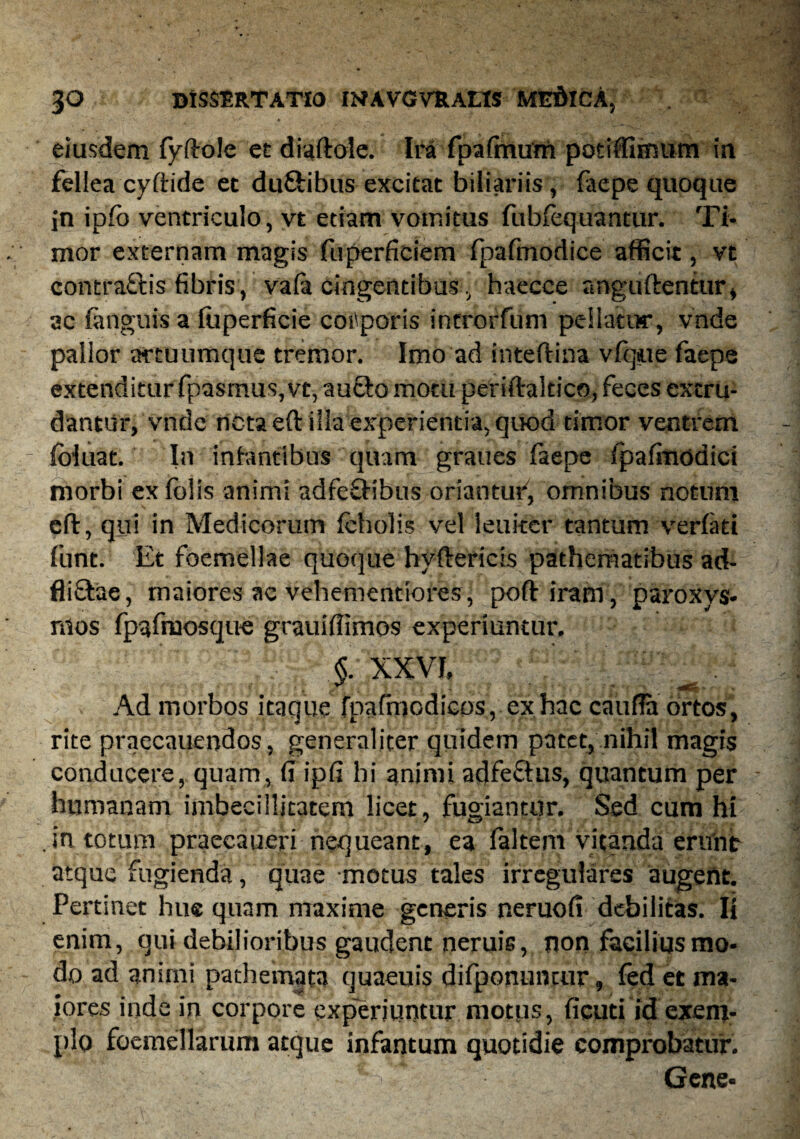 eiusdem fyftole et diaftole. Ira fpaftnum potiffimum ia fellea cyftide et du&ibus excitat biliariis , faepe quoque jn ipfb ventriculo, vt etiam vomitus fubfequantur. Ti¬ mor externam magis fuperficiem rpafmodice afficit, vt contraftis fibris, va(a cingentibus, haecce anguftenttir, ac (anguis a iliperficie corporis introrfum pellatur, vnde pallor artuumque tremor. Imo ad inteftina vfque faepe extenditur fpasmus,vt, au&omotu periftakico, feces extru¬ dantur, vnde neta eft illa experientia, quod timor ventrem (biuat. In infantibus quam graues faepe fpafmodici morbi exfolis animi adfe&ibus oriantur, omnibus notum eft:, qui in Medicorum fcholis vel leniter tantum verfati fline. Et foemellae quoque hyfteriris pathematibus ad- fli&ae, maiores ac vehementiores, poftiram, paroxys¬ mos fp^fruosque grauiffimos experiuntur. §. XXVI, Ad morbos itaque fpafmodicos, ex hac caufta ortos, rite praecauendos, generaliter quidem patet, nihil magis conducere, quam, fi ipfi hi animi adfe&us, quantum per humanam imbecillitatem licet, fugiantur. Sed cum hi in totum praecaueri nequeant, ea faltem vitanda erunt atque fugienda, quae motus tales irregulares augent. Pertinet huc quam maxime generis neruofi debilitas. Ii enim , qui debilioribus gaudent neruis, non facilius mo¬ do ad animi pathemata quaeuis difponuncur, fed et ma¬ iores inde in corpore experiuntur motps, ficati id exem¬ plo foemellarum atque infantum quotidie comprobatur. - t. Gene-