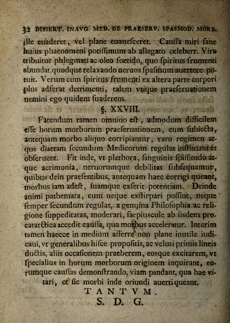 ille euaderet, vel plane euanefceret. Cauda miri fane huius phaenomeni pociffimumab allegato celeberr. Vira tribuitur phlegmati ac oleo foetido, quo fpiritus frumenti abundat,quodque relaxando neruos fpafraum auertere po¬ tuit. Verum cum fpiritus frumenti ex altera parte corpori plus adferat detrimenti, talem vtique praeferuationem nemini ego quidem fuaderem. §. XXVIII. Fatendum tamen omnino eft , admodum difficilem efle horum morborum praeferuationem, cum fubietla, antequam morbo aliquo corripiantur, raro regimen at¬ que diaetam fecundum Medicorum regulas inftituant et obleruent. Fit inde, vt plethora, (anguinis fpiffitudo at¬ que acrimonia, nemorumque debilitas fubfequantur, quibus dein praefentibus, antequam haec corrigi queant, morbus iam adeft, fuamque exferit potentiam. Deinde animi pathemata, cum neque exftirpari poffint, neque (emper fecundum regulas, a genqina Philofbphia ac reli¬ gione fuppeditatas, moderari, faepiuscule ab iisdem pro- catarftica accedit caufia, qua mofcus acceleratur. Interim tamen haecce in medium a i Ferre1 non plane inutile iudi- caui, vt generalibus hifce propofitis, ac veluti primis lineis duftis, aliis occafionem praeberem, eosque excitarem, vt fpecialius in horum morborum originem inquirant, eo- rumque cauffas demonftrando, viam pandant, qua hae vi¬ tari, et fic morbi inde oriundi auertiqueant. T A N T V M . S. D. G.