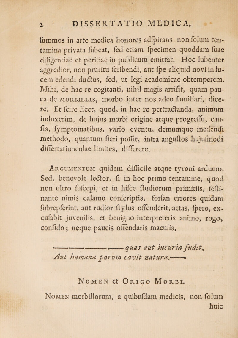 fummos in arte medica honores adfpirans, nonfolum ten¬ tamina privata fubeat, fed etiam fpecimen quoddam fuae diligentiae et peritiae in poblicum emittat. Hoc lubenter aggredior, non pruritu Icribendi, aut Ipe aliquid novi in lu¬ cem edendi dudus, fed, ut legi academicae obtemperem. Mihi, de hac re cogitanti, nihil magis arrifit, quam pau¬ ca de MORBILLIS, morbo inter nos adeo familiari, dice¬ re. Et Icire licet, quod, in hac re pertradlanda, animum induxerim, de hujus morbi origine atque progrellu, cau- fis, fymptomatibus, vario eventu, demumque medendi methodo, quantum fieri pofiit, intra anguftos hujufmodi difiertatiunculae limites, diflerere. Argumentum quidem difficile atque tyroni arduum. Sed, benevole ledior, fi in hoc primo tentamine, quod non ultro fuicepi, et in hilce ftudiorum primitiis, fefti- nante nimis calamo confcriptis, forfan errores quidam fubrepferint, aut rudior ftylus offenderit, aetas, ipero, ex- cufabit juvenilis, et benigno interpreteris animo, rogo, confido; neque paucis offendaris maculis, --- quas aut incm^ia fudit^ Aut humana farum cavit natura.—— Nomen et Origo Morbi. Nomen morbillorum, a quibufdam medicis, non foliim huic