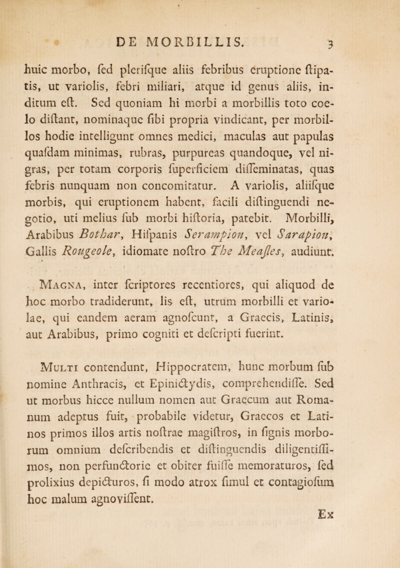 huic morbo, fed plerifque aliis febribus eruptione ftipa- tis, uc variolis, febri miliari, atque id genus aliis, in¬ dicum eft. Sed quoniam hi morbi a morbillis toto coe¬ lo didant, nominaque fibi propria vindicant, per morbil¬ los hodie intelligunt omnes medici, maculas aut papulas quafdam minimas, rubras, purpureas quandoque, vel ni¬ gras, per totam corporis fuperficiem dilTeminatas, quas febris nunquam non concomitatur. A variolis, aliifque morbis, qui eruptionem habent, facili didinguendi ne¬ gotio, uti melius fub morbi hidoria, patebit. Morbilli, Arabibus Bothar, Hifpanis Serampion^ vel Sarapion^ Gallis Rougeole, idiomate nodro The Meajles, audiunt. Magna, inter fcriptores reccntiores, qui aliquod de hoc morbo tradiderunt, lis ed, utrum morbilli et vario^ lae, qui eandem aeram agnofcunt, a Graecis, Latinis, aut Arabibus, primo cogniti et defcripti fuerint. Multi contendunt, Hippocratem, hunc morbum lub nomine Anthracis, et Epinid:ydis, comprehendide. Sed ut morbus hicce nullum nomen aut Graecum aut Roma¬ num adeptus fuit, probabile videtur, Graecos et Lati¬ nos primos illos artis nodrae nivagidros, in fignis morbo¬ rum omnium defcribendis et didingucndis diligencifli- nios, non perfuncdorie et obiter fuide memoraturos, led prolixius depiduros, fi modo atrox fimul et contagioliim hoc malum agnoviflent. Ex