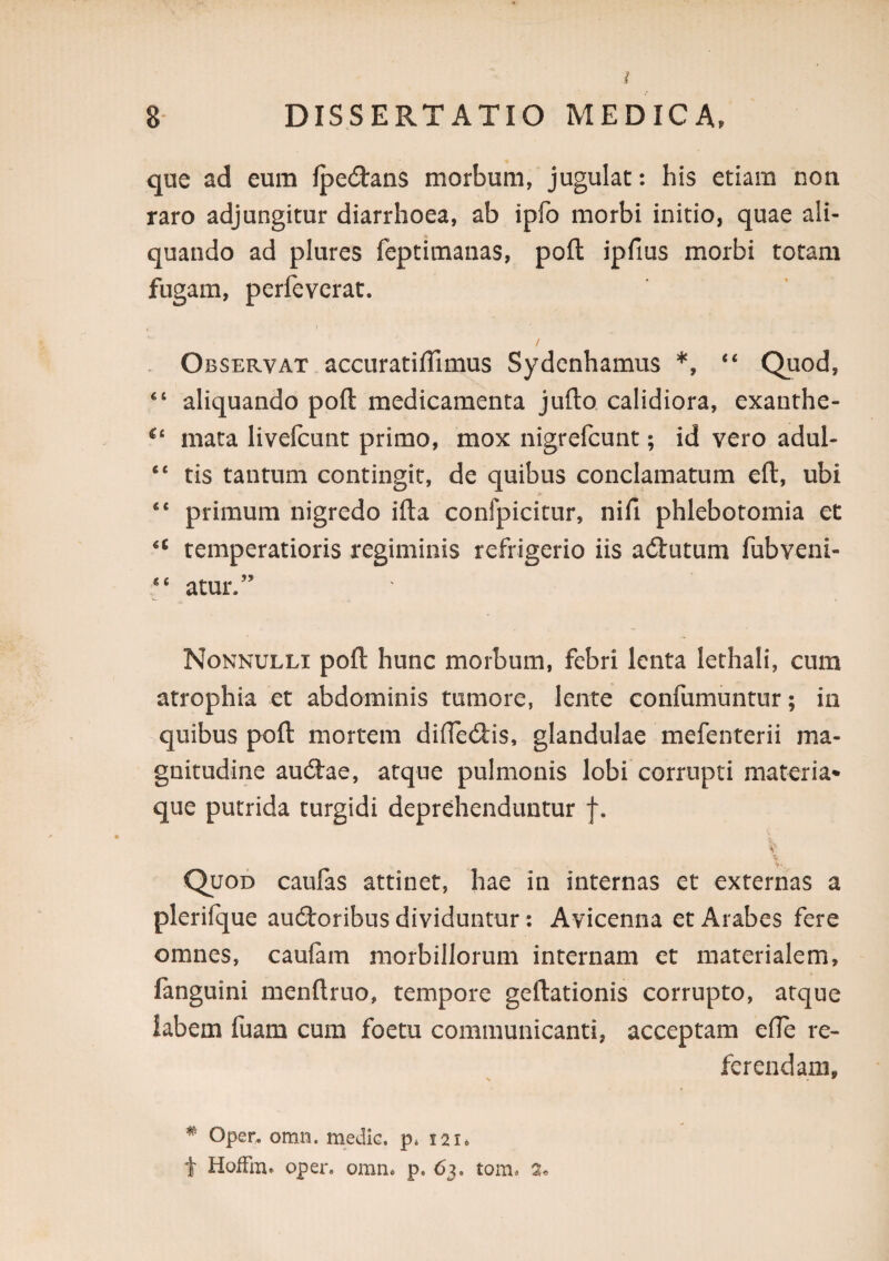 que ad eum fpeilans morbum, jugulat: his etiam non raro adjungitur diarrhoea, ab ipfo morbi initio, quae ali¬ quando ad plures feptimaiias, poft ipfms morbi totam fugam, perfevcrat. / Observat accuratiffimus Sydcnhamus *, “ Quod, ‘‘ aliquando poft medicamenta jufto calidiora, exanrhe- mata livefcunc primo, mox nigrefcunt; id vero adul- “ tis tantum contingit, de quibus conclamatum eft, ubi “ primum nigredo ifta confpicitur, nifi phlebotomia et temperatioris regiminis refrigerio iis aftutum fubveni- “ atur.” Nonnulli poft hunc morbum, febri lenta lethali, cum atrophia et abdominis tumore, lente confumuntur; in quibus poft mortem difledis, glandulae mefenterii ma¬ gnitudine audtae, atque pulmonis lobi corrupti materia*' que putrida turgidi deprehenduntur f. V \ Quod caufas attinet, hae in internas et externas a plerifque aucftoribus dividuntur; Avicenna et Arabes fere omnes, caufam morbillorum internam et materialem, fanguini menftruo, tempore geftationis corrupto, atque labem fuam cum foetu communicanti, acceptam efle re¬ ferendam. ^ Oper, omn. rnedlG. p* 121* t HofFm. oper. omn« p. 63. tom. 2«