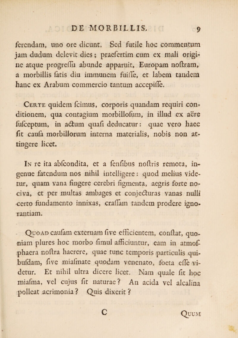 fcrcndaai, uno ore dicunt. Sed futile hoc commentum jam dudum delevit dies; praefertim cum ex mali origi¬ ne atque progreflu abunde apparui^ Europam noftram, a morbillis fatis diu immunem fuilTe, er labem tandem hanc ex Arabum commercio tantum accepifle. Certe quidem fcimus, corporis quandam requiri con¬ ditionem, qua contagium morbillofum, in illud ex aere fufeeptum, in a(3:um quafi deducatur: quae vero haec fit caufa morbillorum interna materialis, nobis non at¬ tingere licet. In re ita abfeondita, et a fenfibus noftris remota, in¬ genue fatendum nos nihil intelligere: quod melius vide¬ tur, quam vana fingere cerebri figmenta, aegris forte no¬ civa, et per multas ambages et conjecturas vanas nulli certo fundamento innixas, craflam tandem prodere igno* rantiam. Quoad caufani externam five efficientem, conflat, quo¬ niam plures hoc morbo fimul afficiuntur, eam in atmof phaera noflra haerere, quae tunc temporis particulis qui- bufdam, five miafmate quodam venenato, foeta efle vi¬ detur. Et nihil ultra dicere licet. Nam quale fit hoc miafma, vel cujus fit naturae? An acida vel alcalina polleat,acrimonia ? Quis dixerit ? C Quum