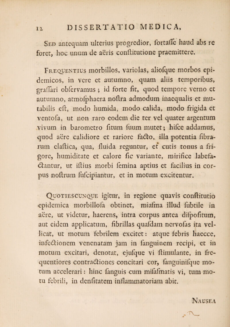 11 Sed antequam ulterius progredior, fortalTc haud abs rc foret, hoc unum de aeris conftitutione praemittere. Frequentius morbillos, variolas, aliolqiie morbos epi¬ demicos, in vere et autumno, quam aliis temporibus, graflari obfervamus ; id forte fit, quod tempore verno et autumno, atmofphaera noftra admodum inaequalis et mu¬ tabilis eft, modo humida, modo calida, modo frigida et ventofa, ut non raro eodem die ter vel quater argentum vivum in barometro fitum fuiim mutet; hifce addamus, quod aere calidiore et rariore fadlo, illa potentia fibra¬ rum elaftica, qua, fluida reguntur, et cutis tonus a fri¬ gore, humiditate et calore fic variante, mirifice labefa¬ ctantur, ut iftius morbi femina aptius et facilius in cor¬ pus noftrum fufciplantur, et in motum excitentur. Quoties CUNQUE igitur, in regione quavis conftitutio epidemica morbillofa obtinet, raiafma illud fubtile in aere, ut videtur, haerens, intra corpus antea dilpofitum, aut eidem applicatum, fibrillas quafdam nervofas ita vel¬ licat, ut motum febrilem excitet: atque febris Iiaecce, infeCtionem venenatam jam in fanguinem recipi, et in motum excitari, denotat, ejufque vi ftimulante, in fre- quentiores contraCliones concitari cor, fanguinifque mo¬ tum accelerari: hinc fanguis cum mifafinatis vi, tum mo¬ tu febrili, in denfitatem inflammatoriam abit. Nausea