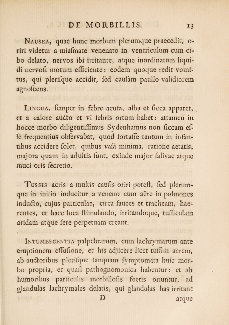 Nausea, quae hunc morbum plerumque praecedic, o- riri videtur a miafmate venenato in ventriculum cum ci¬ bo delato, nervos ibi irritante, atque inordinatum liqui¬ di nervofi motum efficiente: eodem quoque redit vomi¬ tus, qui plerifque accidit, fed caufam paullo validiorem agnofeens. Lingua, femper in febre acuta, alba et ficca apparet, et a calore audJo et vi febris ortum habet: attamen in hocce morbo diligentiffimus Sydenhamus non ficcam ef- fe frequentius oblervabat, quod fortafle tantum in infan¬ tibus accidere folet, quibus vafa minima, ratione aetatis, majora quam in adultis lunt, exinde major falivae atque muci oris fecretio. Tussis acris a multis caufis oriri poteft, fed plerum¬ que in initio inducitur a veneno cum aere in pulmones indudo, cujus particulae, circa fauces et tracheam, hae¬ rentes, et haec loca ftimulando, irritandoque, tufficulam aridam atque fere perpetuam creant. Intumescentia palpebrarum, cum lachrymarum ante eruptionem efFufione, et his adjicere licet tiiffim acrem, ab au6toribus plerifque tanquam fymptomata huic mor¬ bo propria, et qiiafi pathognomonica habentur: et ab humoribus particulis morbillofis foetis oriuntur, ad glandulas lachrymaies delatis, qui glandulas has irritant D atque
