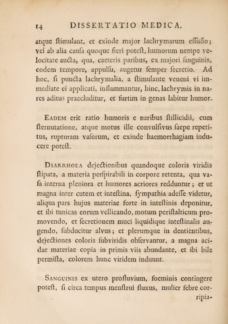 atque (limulaot, cc exinde major lachrymariim effiifio; vei ab alia cauli quoque fieri poteft, humorum nempe ve¬ locitate aucSa, qua, caereris paribus, ex majori fanguinis, eodem tempore, appullii, augetur femper fecretio. Ad hoc, fi punda lachrymalia, a ftimulante veneni vi im¬ mediate ei applicati, inflammantur, hinc, lachrymis in na¬ res aditus praecluditur, et furtim in genas labitur humor. Eadem erit ratio humoris e naribus ftillicidii, cum ftcrnutatione, atque motus ille convulfivus faepe repeti¬ tus, rupturam vaforum, et exinde haemorrhagiam indu¬ cere poteft. Diarrhoea dejecftionibus quandoque coloris viridis ftipata, a materia perfpirabili in corpore retenta, qua va- fa interna pleniora et humores acriores redduntur; et ut magna inter cutem et inteftina, fympathia adefie videtur, aliqua pars hujus materiae forte in inteftinis deponitur, et ibi tunicas eorum vellicando, motum periftalticum pro¬ movendo, et fecretionem muci liquidique inteftinalis au¬ gendo, fubducitur alvus; et plerumque in dentientibus, dejediones coloris fubviridis obfervantur, a magna aci¬ dae materiae copia in primis viis abundante, et ibi bik permifta, colorem hunc viridem induunt. Sanguinis ex utero profluvium, foeminis contingere poteft, fi circa tempus menftrui fluxus, mulier febre cor- ripia-