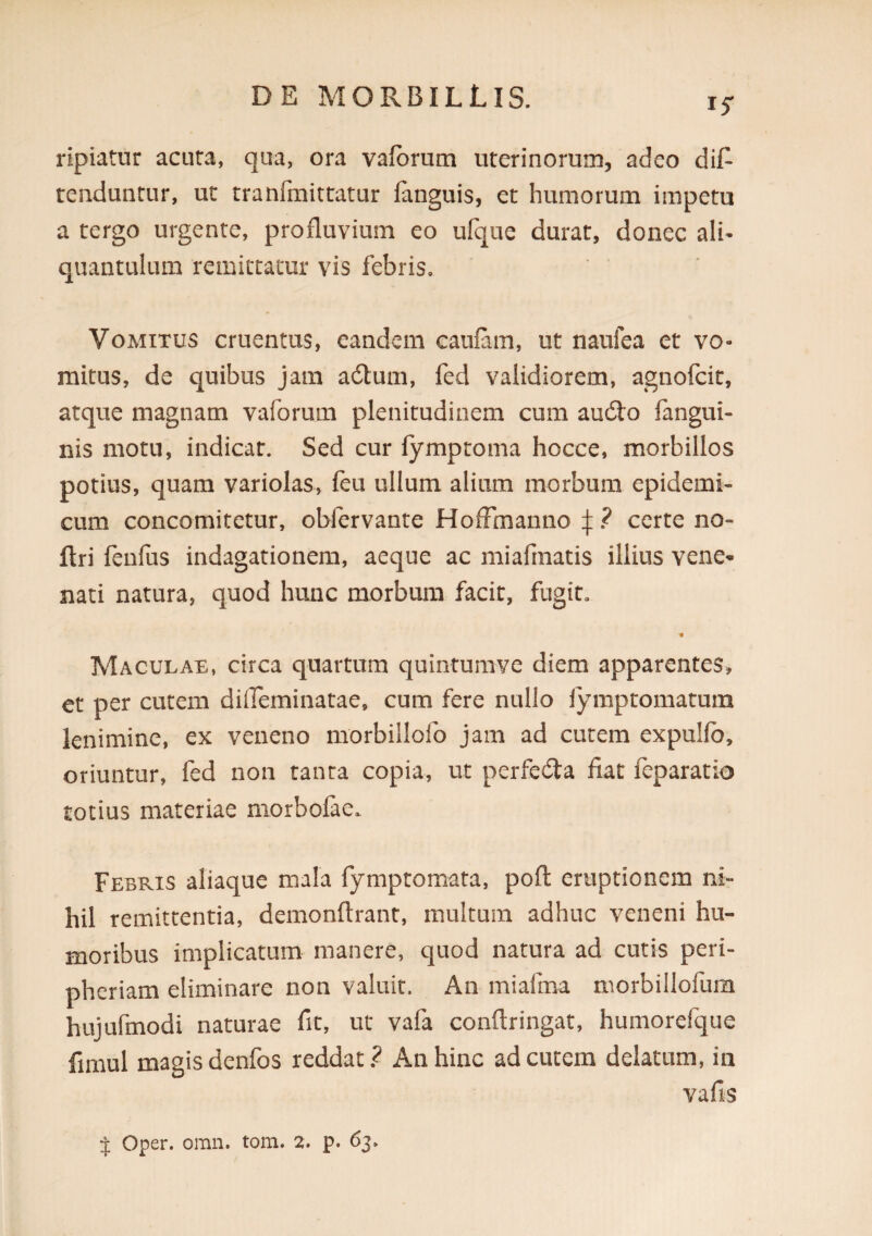IS' ripiatur acuta, qua, ora varorum uterinorum, adeo dif^ tenduntur, ut tranfmittatur fanguis, et humorum impetu a tergo urgente, profluvium eo ufqne durat, donec ali¬ quantulum remittatur vis febris. Vomitus cruentus, eandem caufam, ut naufea et vo¬ mitus, de quibus jam adtum, fed validiorem, agnofcit, atque magnam vaforum plenitudinem cum audio fangui- nis motu, indicar. Sed cur fymproma hocce, morbillos potius, quam variolas, feu ullum alium morbum epidemi¬ cum concomitetur, obfervante HofFmanno ? certe no- ftri fenfus indagationem, aeque ac miafmatis illius vene^ nati natura, quod hunc morbum facit, fugit. Maculae, circa quartum quintumve diem apparentes, et per cutem difleminatae, cum fere nullo iymptomatum lenimine, ex veneno morbillofo jam ad cutem expullb, oriuntur, fed non tanta copia, ut perfedla fiat feparatio totius materiae niorbolae. Febris aliaque mala fymptomata, pofl: eruptionem ni¬ hil remittentia, demonftrant, multum adhuc veneni hu¬ moribus implicatum manere, quod natura ad cutis peri- pheriam eliminare non valuit. An miafma morbillofum hujufmodi naturae fit, ut vafa conftringat, humorefque fimul magis denfos reddat? An hinc ad cutem delatum, in vafis J Oper. omn. tom. 2. p. 63.