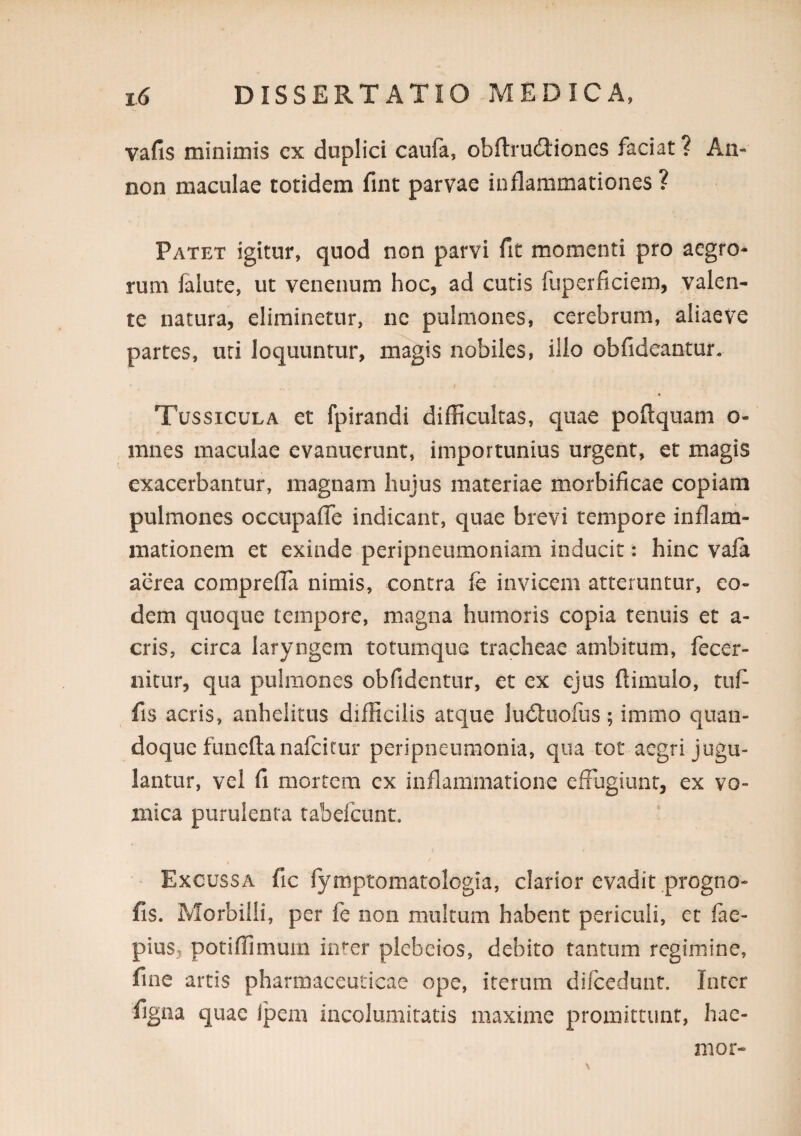 vafis minimis cx duplici caufa, obftrudiioncs faciat ? An- non maculae totidem fint parvae inflammationes? Patet igitur, quod non parvi fit momenti pro aegro¬ rum falute, ut venenum hoc, ad cutis fuperficiem, valen¬ te natura, eliminetur, ne pulmones, cerebrum, aliaeve partes, uri loquuntur, magis nobiles, illo obfideantur. Tussicula et fpirandi difficultas, quae poftquam o- mnes maculae evanuerunt, importunius urgent, et magis exacerbantur, magnam hujus materiae morbificae copiam pulmones occupalTe indicant, quae brevi tempore inflard- mationem et exinde peripneumoniam inducit: hinc vaia aerea comprelTa nimis, contra fe invicem atteruntur, eo¬ dem quoque tempore, magna humoris copia tenuis et a- cris, circa laryngem totumque tracheae ambitum, fecer- nitur, qua pulmones obfidentur, et ex ejus ftimulo, tuf fis acris, anhelitus difficilis atque ludluolus ; immo quan¬ doque funeftanafcitur peripneumonia, qua tot aegri jugu¬ lantur, vel fi mortem cx inflammatione effugiunt, ex vo¬ mica purulenta tabefeunt. Excussa fic fymptomatologia, clarior evadit progno- fis. Morbilli, per fe non multum habent periculi, et fae- pius, potiffimum inter plcbeios, debito tantum regimine, fine artis pharmaceuticae ope, iterum difcedunt. Inter figna quae Ipem incolumitatis maxime promittunt, hae- mor-