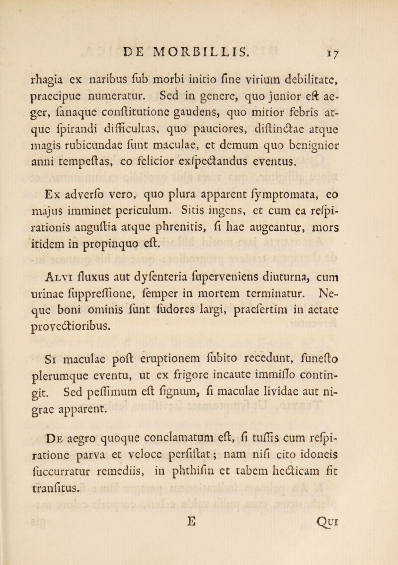 rhagia ex naribus fub morbi initio fine virium debilitate, praecipue numeratur. Sed in genere, quo junior eft ae¬ ger, faiiaque confiitutione gaudens, quo mitior febris at¬ que fpirandi difficultas, quo pauciores, diftindlae atque magis rubicundae funt maculae, et demum quo benignior anni tcmpeftas, eo felicior exlped:andus eventus. Ex adverfo vero, quo plura apparent fymptomata, eo majus imminet periculum. Sitis ingens, et cum ea refpi- rationis anguftia atque phrenitis, fi hae augeantur, mors itidem in propinquo eft. Alvi fiuxus aut dyfenteria fuperveniens diuturna, cum urinae fuppreffione, femper in mortem terminatur. Ne¬ que boni ominis funt fudores largi, praefertim in aetate provectioribus. Si maculae poft eruptionem fubito recedunt, funefto plerumque eventu, ut ex frigore incaute immiflo contin¬ git. Sed peffimum eft fignum, fi maculae lividae aut ni¬ grae apparent. De aegro quoque conclamatum eft, fi tuffis cum relpi- ratione parva et veloce perfiftat; nam nifi cito idoneis fuccurratur remediis, in phthifin et tabem hecticam fit tranficus. E Qui