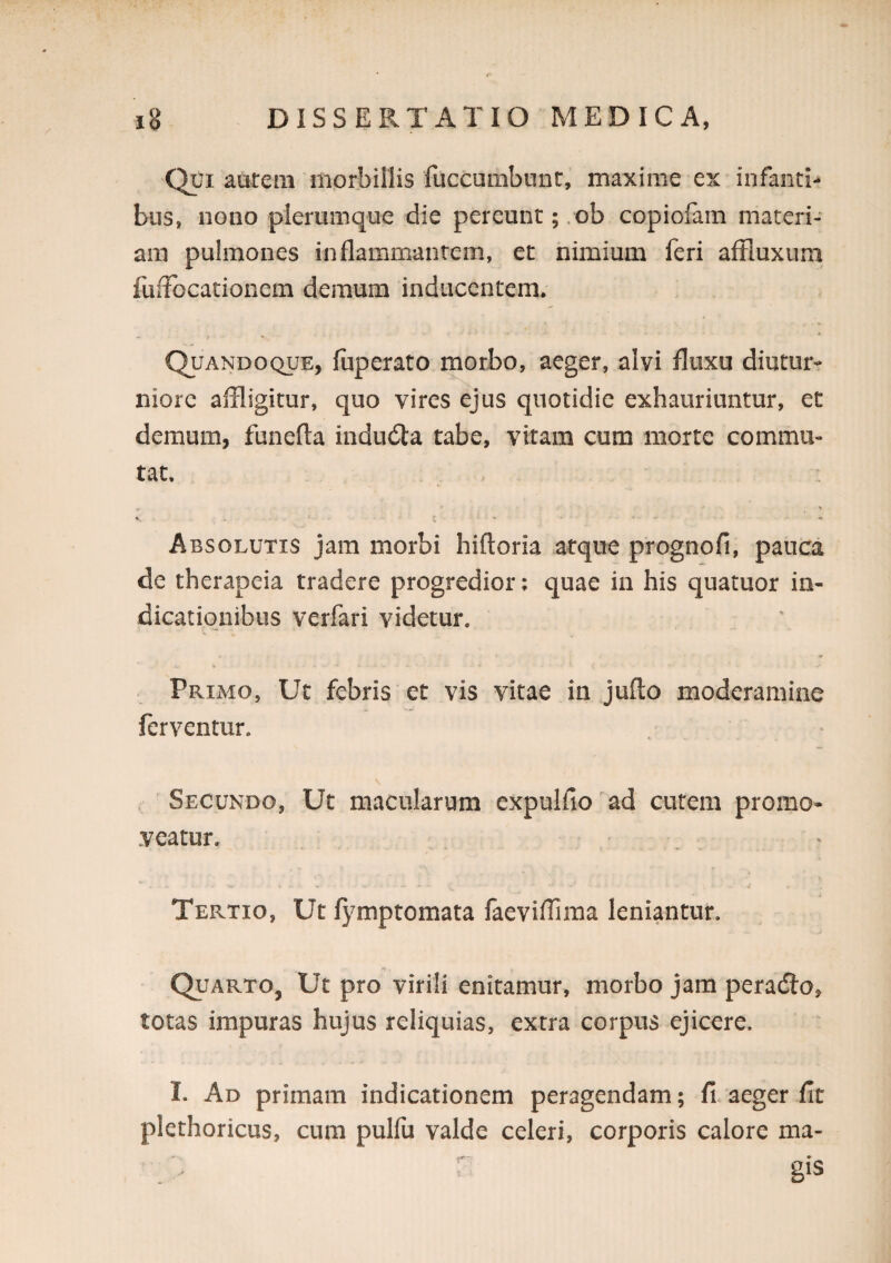 Qui aurem morbillis fuccuiiibunt, maxime ex infanti¬ bus, nono plerumque die pereunt ;.ob copiolani materi¬ am pulmones inflammantem, et nimium feri aftluxum fuifocationem demum inducentem. - I  * Quandoque, fuperato morbo, aeger, alvi fluxu diutur¬ niore affligitur, quo vires ejus quotidie exhauriuntur, et demum, funefta indudta tabe, vitam cum morte commu¬ tat. V . . ■** Absolutis jam morbi hifloria .atque prognofi, pauca de therapeia tradere progredior; quae in his quatuor in¬ dicationibus verfari videtur. Primo, Ut febris et vis vitae in jufto moderamine ferventur. . 'Secundo, Ut macularum expulfio ad cutem promo¬ veatur. Tertio, Ut fj^mptomata faeviflima leniantur. Quarto, Ut pro virili enitamur, morbo jam peradio, totas impuras hujus reliquias, extra corpus ejicere. I. Ad primam indicationem peragendam; fi. aeger fit plethoricus, cum pulfu valde celeri, corporis calore ma- . '  gis