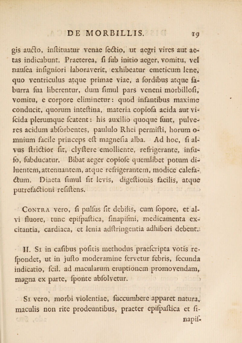 gis aufto, inftitnatur venae fedlio,' nt aegri vires aut ae¬ tas indicabunt. Praeterea, fi fiib initio aeger, vomitu, vel naufea infigniori laboraverit, exhibeatur emeticum lene, quo ventriculus atque primae viae, a fordibus atque fa- burra fua liberentur, dum fimul pars veneni morbillofi, vomitu, e corpore eliminetur: quod infantibus maxime conducit, quorum inteftina, materia copiofa acida aut vi- fcida plerumque fcatent: his auxilio quoque fiint, pulve^ res acidum abforbentes, paululo Rhei permifti, horum o- mnium facile princeps eft magnefia alba. Ad hoc, fi al¬ vus ftridior fit, clyftere emolliente, refrigerante, infu- fo, fubducatur. Bibat aeger copiofe quemlibet potum di¬ luentem, attenuantem, atque refrigerantem, modice calefa-, dfum. Diaeta fimul fit levis, digeflionis facilis, atque putrefa6tioni refiftens. Contra vero, fi pulfus fit debilis, cum fopore, et al¬ vi fluore, tunc epifpaftica, finapifrai, medicamenta ex¬ citantia, cardiaca, et lenia adflringentia adhiberi debent.: ' LI. Si in cafibus pofitis methodus praeferipta votis re- fpondet, ut in juflo moderamine fervetur febris, fecunda indicatio, fcil. ad macularum eruptionem promovendam, magna ex parte, fponte abfolvetur. 5 Si vero, morbi violentiae, fuccumbere apparet natura,* maculis non rite prodeuntibus, praeter epifpaftica et fi-