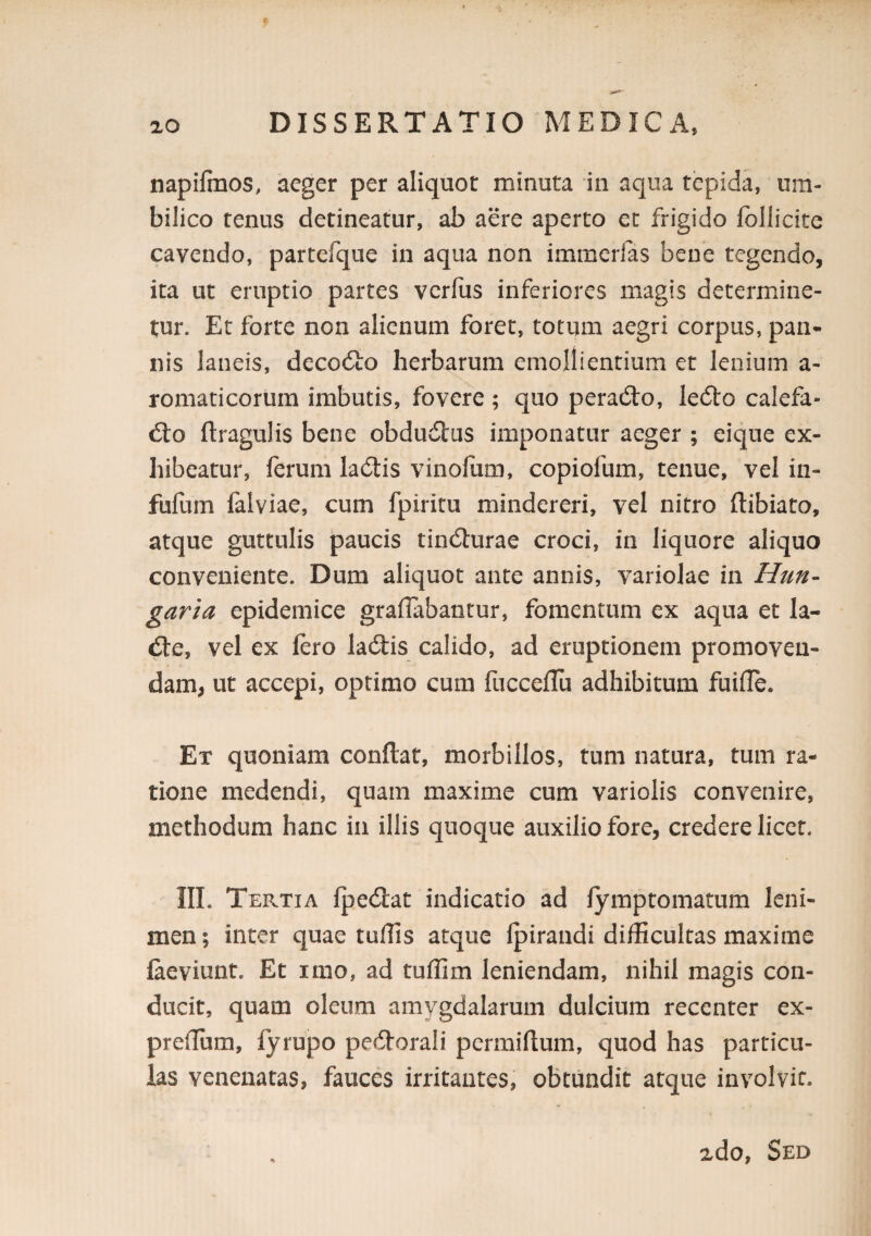 napifmos, aeger per aliquot minuta in aqua tepida, um¬ bilico tenus detineatur, ab aere aperto cc frigido fbllicite cavendo, partefque in aqua non immcrlas bene tegendo, ita ut eruptio partes vcrfus inferiores magis determine¬ tur. Et forte non alienum foret, totum aegri corpus, pan* nis laneis, decodlo herbarum emollientium et lenium a- romaticorum imbutis, fovere; quo peraeSIo, le(51:o calefa¬ cto ftragulis bene obducSlus imponatur aeger ; eique ex¬ hibeatur, ferum laCtis vinofum, copiofum, tenue, vel in- fufum falviae, cum fpiritu mindereri, vel nitro ftibiato, atque guttulis paucis tinCturae croci, in liquore aliquo conveniente. Dum aliquot ante annis, variolae in Httn- garia epidemice graflabantur, fomentum ex aqua et la- Cte, vel ex fero laCtis calido, ad eruptionem promoven¬ dam, ut accepi, optimo cum fucceflu adhibitum fuifle. Ex quoniam conftat, morbillos, tum natura, tum ra¬ tione medendi, quam maxime cum variolis convenire, methodum hanc in illis quoque auxilio fore, credere licet. III. Tertia IpeClat indicatio ad lymptornatum leni¬ men ; inter quae tulTis atque fpirandi difficultas maxime faeviunt. Et imo, ad tuffim leniendam, nihil magis con¬ ducit, quam oleum amygdalarum dulcium recenter ex- preffiim, fyrupo peCtorali pcrmiflum, quod has particu¬ las venenatas, fauces irritantes, obtundit atque involvit. 2do, Sed