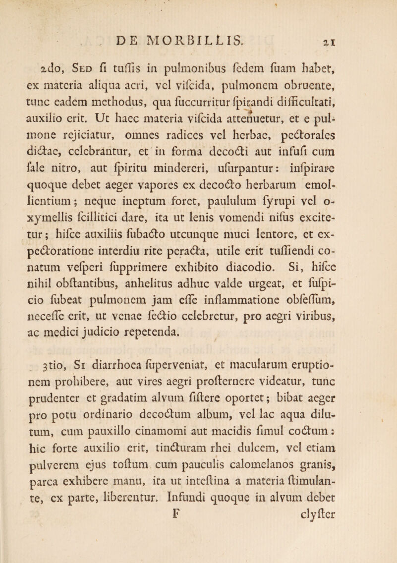 n zdo, Sed fi tuffis in pulmonibus fcdem fuam habet, ex materia aliqua acri, vel vifcida, pulmonem obruente, tunc eadem methodus, qua fuccurritur fpirandi difficultati, auxilio erit. Ut haec materia vifcida attenuetur, et e pul¬ mone rejiciatur, omnes radices vel herbae, pedtorales didlae, celebrantur, et in forma dccodli aut infufi cum fale nitro, aut Ipiritu mindercri, ufurpantur: infpirare quoque debet aeger vapores ex decodlo herbarum emol¬ lientium ; neque ineptum foret, paululum fyrupi vel o- xymellis fcillitici dare, ita ut lenis vomendi nifus excite¬ tur ; hifce auxiliis fubadlo utcunque muci lentore, et ex- pedloratione interdiu rite peracSta, utile erit tuffiendi co¬ natum vefperi fcipprimere exhibito diacodio. Si, hifce nihil obftantibus, anhelitus adhuc valde urgeat, et fulpi- cio fubeat pulmonem jam efie inflammatione obfcfTum, necefle erit, ut venae fedtio celebretur, pro aegri viribus, ac medici judicio repetenda. 3tio, Si diarrhoea fuperveniat, et macularum eruptio¬ nem prohibere, aut vires aegri profternere videatur, tunc prudenter et gradatim alvum fiftcre oportet; bibat aeger pro potu ordinario decodlum album, vel lac aqua dilu¬ tum, cum pauxillo cinamomi aut macidis fimul codtum: hic forte auxilio erit, tindluram rhei dulcem, vel etiam pulverem ejus toGum cum pauculis calomelanos granis, parca exhibere manu, ita ut inteftina a materia ftimulan- te, ex parte, liberentur. Infundi quoque in alvum debet F clyfier