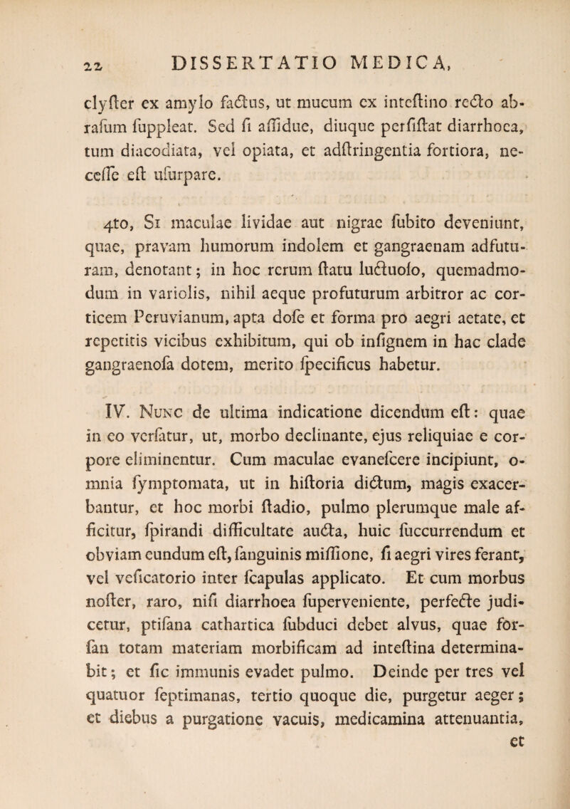 clyfter ex amylo failiis, ut mucum cx intcftino re6to ab- ralum fupplear. Sed fi affidue, diuque perfiftat diarrhoea, tum diacodiata, vel opiata, er adftringentia fortiora, ne- cclTc efl: ufurpare. 4to, Si maculae lividae aut nigrae fubito deveniunt, quae, pravam humorum indolem et gangraenam adfutu- raiii, denotant; iii hoc rerum flatu luefluolo, quemadmo¬ dum in variolis, nihil aeque profuturum arbitror ac cor¬ ticem Peruviannm, apta dofe et forma pro aegri aetate, et repetitis vicibus exhibitum, qui ob infignem in hac clade gangraenofa dotem, merito Ipecificus habetur. IV. Nunc de ultima indicatione dicendum efl: quae in eo vcrlatur, ut, morbo declinante, ejus reliquiae e cor¬ pore eliminentur. Cum maculae evanefeere incipiunt, o- mnia fymptomata, ut in hifloria didtum, magis exacer¬ bantur, et hoc morbi fladio, pulmo plerumque male af¬ ficitur, Ipirandi difficultate au(fla, huic fuccurrendum et obviam eundum efl, fanguinis miffione, fi aegri vires ferant, vel veficatorio inter Icapulas applicato. Et cum morbus nofler, raro, nifi diarrhoea fiiperveniente, perfefte judi* cerur, ptiiana cathartica fiibduci debet alvus, quae for- fan totam materiam morbificam ad inteflina determina¬ bit; et fic immunis evadet pulmo. Deinde per tres vel quatuor feptimanas, tertio quoque die, purgetur aeger; et diebus a purgatione vacuis, medicamina attenuantia, ct