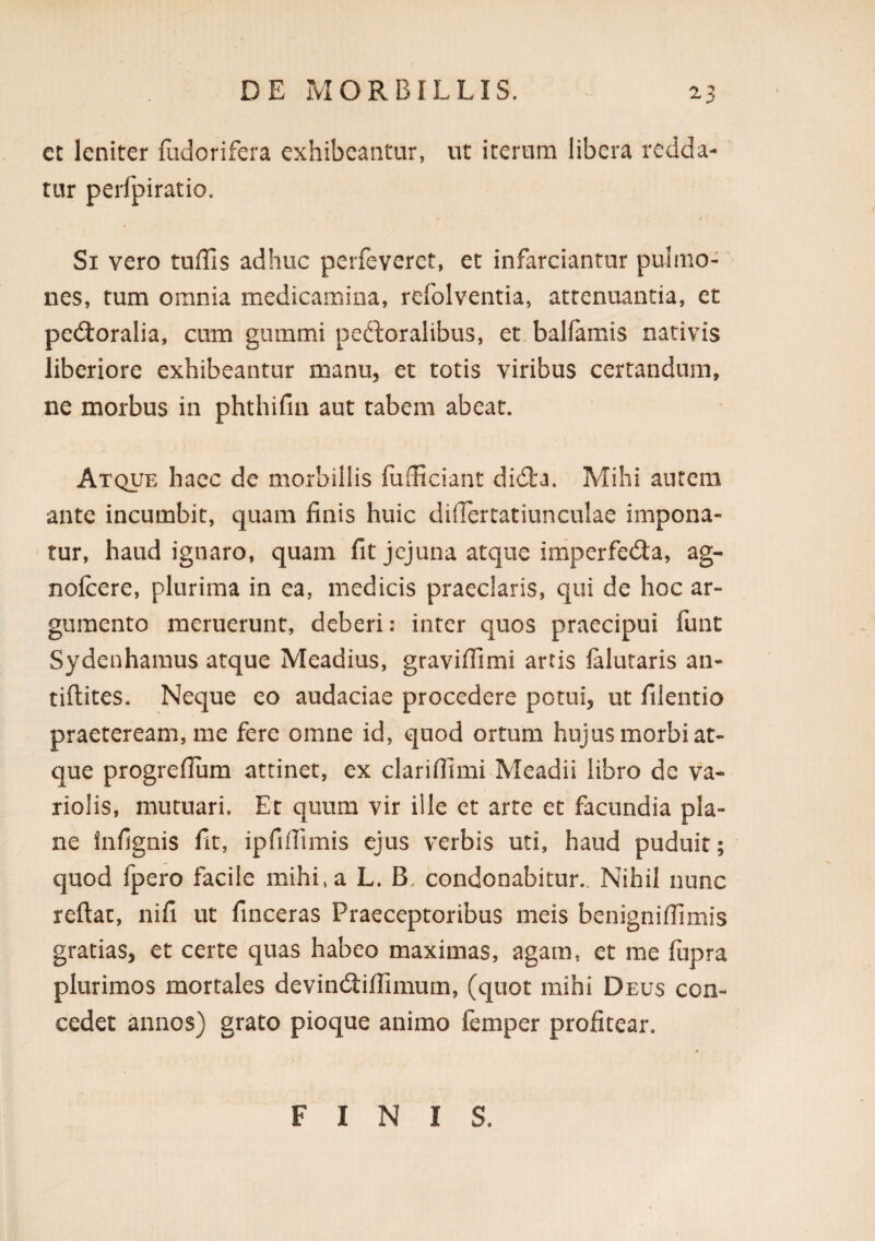 cz leniter fudorifera exhibeantur, ut iterum libera redda¬ tur perfpiratio. Si vero tuffis adhuc perfeveret, et infarciantur pulmo¬ nes, tum omnia medicamina, refolventia, attenuantia, et perioralia, cum giimmi peftoralibus, et balfamis nativis liberiore exhibeantur manu, et totis viribus certandum, ne morbus in phthifin aut tabem abeat. Atque haec de morbillis fufficiant didta. Mihi autem ante incumbit, quam finis huic diflertatiunculae impona¬ tur, haud ignaro, quam fit jejuna atque imperfe(3:a, ag- nofcere, plurima in ea, medicis praeclaris, qui de hoc ar¬ gumento meruerunt, deberi: inter quos praecipui funt Sydenhamus atque Meadius, graviflimi artis lalutaris an- tiftites. Neque eo audaciae procedere potui, ut filentio praeteream, me fere omne id, quod ortum hujus morbi at¬ que progrefiura attinet, ex clariflimi Meadii libro de va- riolis, mutuari. Et quum vir ille et arte et facundia pla¬ ne infignis fit, ipfifiimis ejus verbis uti, haud puduit; quod fpero facile mihi, a L. B. condonabitur.. Nihil nunc reflat, nifi ut finceras Praeceptoribus meis benignifiimis gratias, et certe quas habeo maximas, agam, et me fiipra plurimos mortales devinefliffimum, (quot mihi Deus con¬ cedet annos) grato pioque animo femper profitear. FINIS.