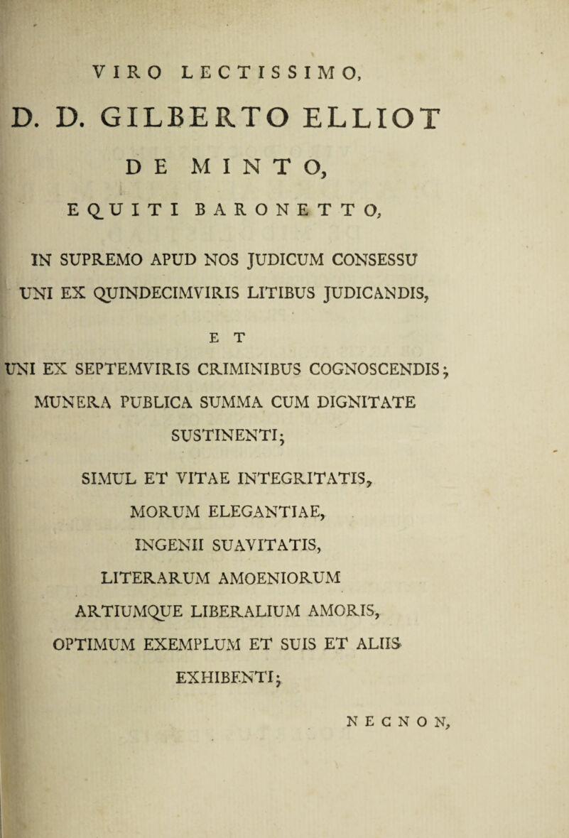 VIRO LECTISSIMO, D. D. GILBERTO ELLIOT DE M I N T O, ■j • EQ.UITI BARONETTO, IN SUPREMO APUD NOS JUDICUM CONSESSU UNI EX QUINDECIMVIRIS LITIBUS JUDICANDIS, E T UNI EX SEPTEMVIRIS CRIMINIBUS COGNOSCENDIS ; MUNERA PUBLICA SUMMA CUM DIGNITATE SUSTINENTI; SIMUL ET VITAE INTEGRITATIS, MORUM ELEGANTIAE, INGENII SUAVITATIS, LITERARUM AMOENIORUM ARTIUMQUE LIBERALIUM AMORIS, OPTIMUM EXEMPLUxM ET SUIS ET ALIIS EXHIBENTI; N E C N O N,