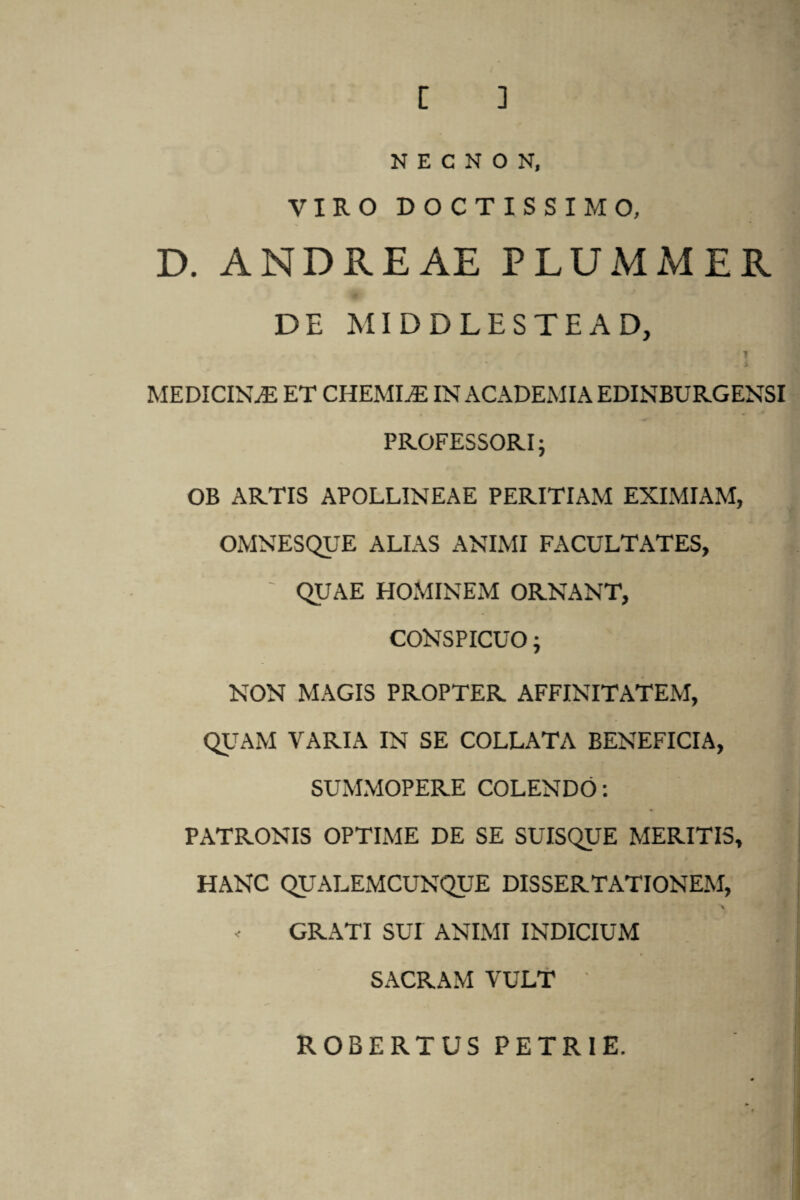 [ ] N E C N O N, VIRO DOCTISSIMO, D. ANDREAE PLUMMER DE MIDDLESTEAD, i MEDICINAE ET CHEMIA IN ACADEMIA EDINBURGENSI PROFESSORI; OB ARTIS APOLLINEAE PERITIAM EXIMIAM, OMNESQUE ALIAS ANIMI FACULTATES, ' QUAE HOMINEM ORNANT, CONSPICUO; NON MAGIS PROPTER AFFINITATEM, QUAM VARIA IN SE COLLATA BENEFICIA, SUMMOPERE COLENDO: PATRONIS OPTIME DE SE SUISQUE MERITIS, HANC QUALEMCUNQUE DISSERTATIONEM, - GRATI SUI ANIMI INDICIUM SACRAM VULT ROBERTUS PETRIE.