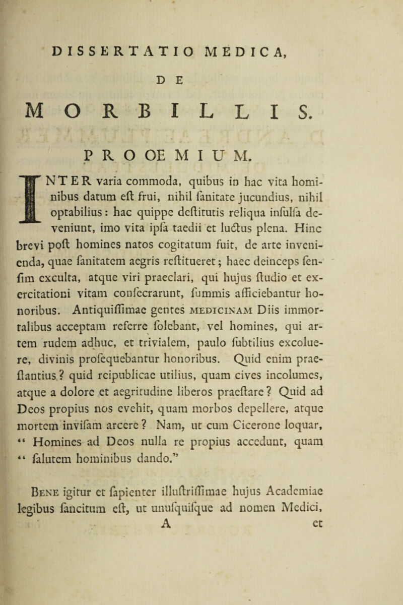 D E MORBILLIS. P R O OE M I U M. INTER varia commoda, quibus in hac vita homi¬ nibus datum eft frui, nihil fanitate jucundius, nihil optabilius: hac quippe deftitutis reliqua infulfa de¬ veniunt, imo vita ipia taedii et ludius plena. Hinc brevi poft homines natos cogitatum fuit, de arte inveni¬ enda, quae fanitatem aegris reftitueret; haec deinceps fen- fim exculta, atque viri praeclari, qui hujus fludio et ex¬ ercitationi vitam confecrarunt, fummis afficiebantur ho¬ noribus. Antiquilfimae gentes medicinam Diis immor¬ talibus acceptam referre folebant, vel homines, qui ar¬ tem rudem adhuc, et trivialem, paulo fubtilius excolue¬ re, divinis profequebantur honoribus. Quid enim prae- ftantius ? quid reipublicae utilius, quam cives incolumes, atque a dolore et aegritudine liberos pracftare? Quid ad Deos propius nos evehit, quam morbos depellere, atque mortem invifam arcere? Nam, ut cum Cicerone loquar, “ Homines ad Deos nulla re propius accedunt, quam 44 falutem hominibus dando.” Bene igitur et fapienter illuflrifTimae hujus Academiae legibus fancitum eft, ut unufquifque ad nomen Medici, A et