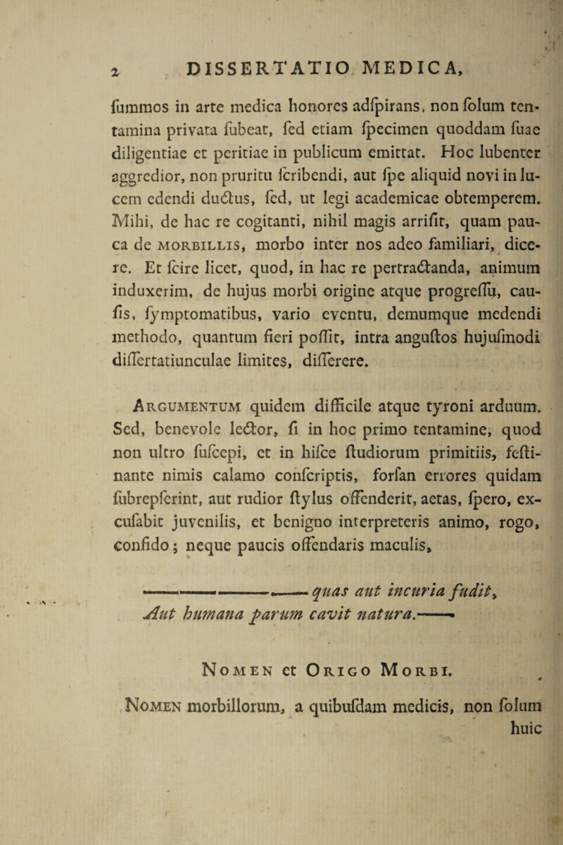 fummos in arte medica honores adfpirans, nonfolum ten¬ tamina privata flibeat, fed etiam fpecimen quoddam fuae diligentiae et peritiae in publicum emittat. Hoc lubenter aggredior, non pruritu icribendi, aut fpe aliquid novi in lu¬ cem edendi dudtus, fed, ut legi academicae obtemperem. Mihi, de hac re cogitanti, nihil magis arrifit, quam pau¬ ca de morbillis, morbo inter nos adeo familiari, dice¬ re. Et fcire licet, quod, in hac re pertradtanda, animum induxerim, de hujus morbi origine atque progreffu, cau¬ lis, fymptomatibus, vario eventu, demumque medendi methodo, quantum fieri pofiit, intra anguftos hujufmodi difiertatiunculae limites, differere. Argumentum quidem difficile atque tyroni arduum. Sed, benevole ledtor, fi in hoc primo tentamine, quod non ultro fufeepi, et in hifce ftudiorum primitiis, fefti- nante nimis calamo confcriptis, forfan errores quidam fubrepferint, aut rudior ftylus offenderit, aetas, fpero, ex- cufabit juvenilis, et benigno interpreteris animo, rogo, confido; neque paucis offendaris maculis, -— ■.quas aut incuria fudit, Aut humana parum cavit natura.-■ Nomen et Origo Morbi. * Nomen morbillorum, a quibufdam medicis, non folum huic r