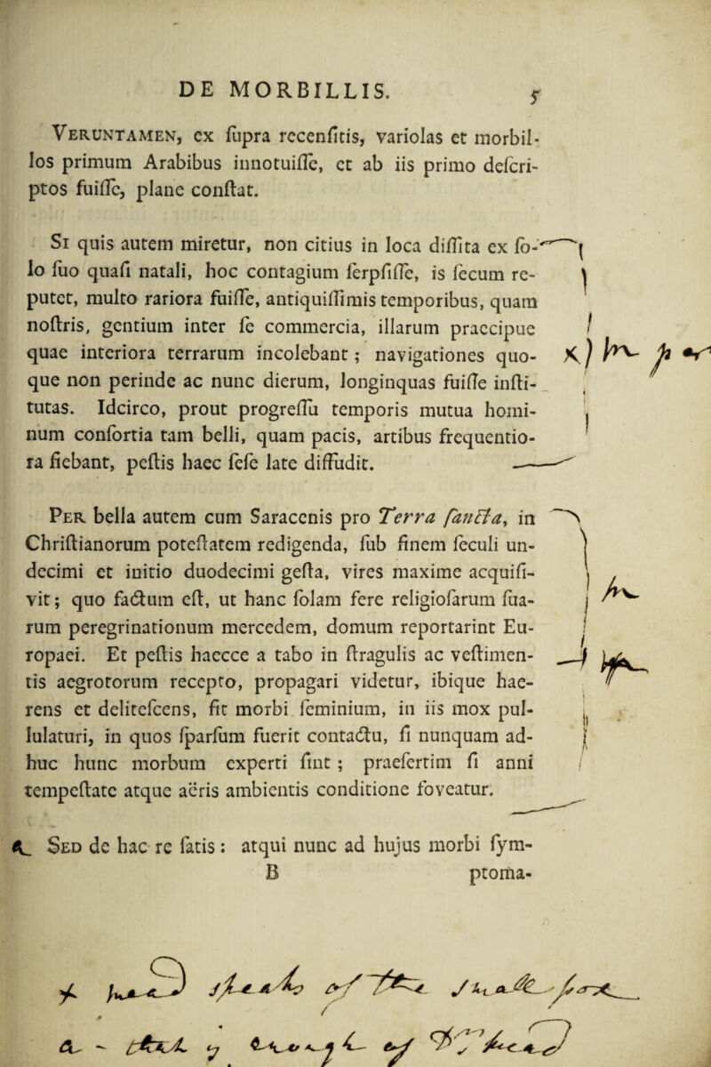 Veruntamen, ex fupra recenfitis, variolas et morbil¬ los primum Arabibus innotuifle, et ab iis primo delcri- ptos fuifle, plane conflat. Si quis autem miretur, non citius in loca diffita ex fo- lo fuo quafi natali, hoc contagium ferpfilfe, is fecum re¬ putet, multo rariora fuiffe, antiquiflimis temporibus, quam nollris, gentium inter fe commercia, illarum praecipue quae interiora terrarum incolebant; navigationes quo¬ que non perinde ac nunc dierum, longinquas fuifle inlli- tutas. Idcirco, prout progreflu temporis mutua homi¬ num confortia tam belli, quam pacis, artibus frequentio- ra fiebant, pellis haec fefe late diffudit. Per bella autem cum Saracenis pro Terra [an Ei a, in Chriltianorum potefratem redigenda, fub finem feculi un¬ decimi et initio duodecimi gefla, vires maxime acquifi- vit; quo fadtum elt, ut hanc folam fere religiofarum fua- rum peregrinationum mercedem, domum reportarint Eu¬ ropaei. Et pellis haecce a tabo in llragulis ac veftimen- tis aegrotorum recepto, propagari videtur, ibique hae¬ rens et delitefcens, fit morbi feminium, in iis mox pul¬ lulaturi, in quos Iparfum fuerit contadiu, fi nunquam ad¬ huc hunc morbum experti fint ; praefertim fi anni tempeftate atque aeris ambientis conditione foveatur. Sed de hac re fatis: atqui nunc ad hujus morbi fym- B ptoma- yC a/7^. -i f)