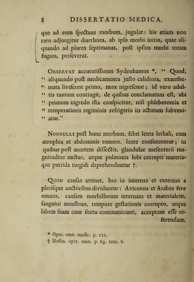 / i L que ad eum fpe&ans morbum, jugulat: his etiam non raro adjungitur diarrhoea, ab ipfo morbi initio, quae ali¬ quando ad plures feptimanas, poft ipfius morbi totam fugam, perfeverat. Observat accuratiflimus Sydenhamus *, “ Quod, “ aliquando pofl: medicamenta jufto calidiora, exanthe- “ mata livefcunt primo, mox nigrefcunt; id vero adul- “ tis tantum contingit, de quibus conclamatum eft, ubi “ primum nigredo ifta confpicitur, nifi phlebotomia et u temperatioris regiminis refrigerio iis attutum fubveni- “ atur.” Nonnulli pofl: hunc morbum, febri lenta lethali, cum atrophia et abdominis tumore, lente confumuntur; in quibus pofl: mortem difle&is, glandulae mefenterii ma¬ gnitudine au&ae, atque pulmonis lobi corrupti materia» que putrida turgidi deprehenduntur f. Quod caufas attinet, hae in internas et externas a plerilque audtoribus dividuntur: Avicenna et Arabes fere omnes, caufam morbillorum internam et materialem, fanguini menflruo, tempore geftationis corrupto, atque labem fuam cum foetu communicanti, acceptam efle re¬ ferendam, # Oper. omn. medie, p. 121» f HoiFm. oper. omn. p. 63. tom. 2*