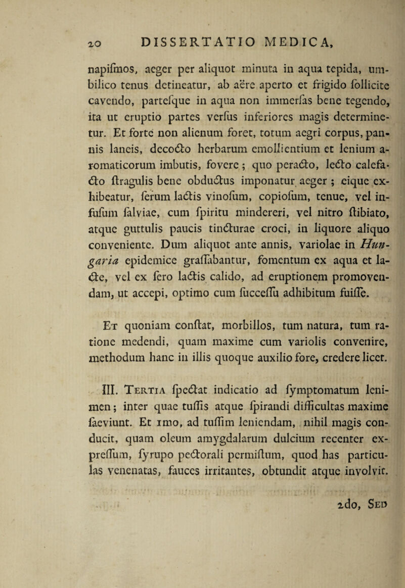 napifmos, aeger per aliquot minuta in aqua tepida, um¬ bilico tenus detineatur, ab aere aperto et frigido follicite cavendo, partefque in aqua non immerfas bene tegendo, ita ut eruptio partes verfus inferiores magis determine¬ tur. Et forte non alienum foret, totum aegri corpus, pan¬ nis laneis, decodlo herbarum emollientium et lenium a- romaticorum imbutis, fovere; quo peradlo, ledto calefa- dio ftragulis bene obdudtus imponatur aeger ; eique ex¬ hibeatur, ferum ladtis vinofum, copiofum, tenue, vel in- fufum falviae, cum fpiritu mindereri, vel nitro ftibiato, atque guttulis paucis tindlurae croci, in liquore aliquo conveniente. Dum aliquot ante annis, variolae in Hun- garia epidemice graflabantur, fomentum ex aqua et la- dle, vel ex fero ladtis calido, ad eruptionem promoven¬ dam, ut accepi, optimo cum fucceffii adhibitum fuifle. Et quoniam conftat, morbillos, tum natura, tum ra¬ tione medendi, quam maxime cum variolis convenire, methodum hanc in iliis quoque auxilio fore, credere licet. III. Tertia fpedlat indicatio ad lymptomatum leni¬ men ; inter quae tuffis atque (pirandi difficultas maxime faeviunt. Et imo, ad tuffim leniendam, nihil magis con¬ ducit, quam oleum amygdalarum dulcium recenter ex- preflum, fyrupo pedtorali permiftum, quod has particu¬ las venenatas, fauces irritantes, obtundit atque involvit. A . - ' - * tf , ' . i I , -m ' ■ -i \ t fi A , .. VjV, 2do, Sed