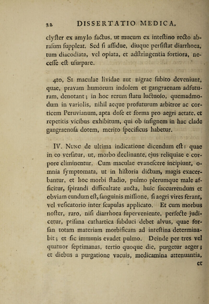 ZZ clyfter cx amylo fadtus, ut mucum cx inteftino rccflo ab- rafum fuppleat. Sed fi affidue, diuque perfiftat diarrhoea, tum diacodiata, vel opiata, et adftringentia fortiora, ne- cefie eft ufurpare. . 4, l  c v .i * ■ j • * * 4to, Si maculae lividae aut nigrae fubito deveniunt, quae, pravam humorum indolem et gangraenam adfutu- ram, denotant; in hoc rerum ftatu luduolo, quemadmo¬ dum in variolis, nihil aeque profuturum arbitror ac cor¬ ticem Peruvianum, apta dofe et forma pro aegri aetate, et repetitis vicibus exhibitum, qui ob infignem in hac clade gangraenofa dotem, merito fpecificus habetur. IV. Nunc de ultima indicatione dicendum efl:: quae in eo verfatur, ut, morbo declinante, ejus reliquiae e cor¬ pore eliminentur. Cum maculae evanefeere incipiunt, o- mnia fymptomata, ut in hiftoria di6tum, magis exacer¬ bantur, et hoc morbi ftadio, pulmo plerumque male af¬ ficitur, fpirandi difficultate au<fla, huic luccurrendum et obviam eundum efl, fanguinis miffione, fi aegri vires ferant, vel veficatorio inter fcapulas applicato. Et cum morbus nofter, raro, nifi diarrhoea fuperveniente, perfede judi¬ cetur, prifana cathartica fubduci debet alvus, quae for- fan totam materiam morbificam ad inteftina determina¬ bit; et fic immunis evadet pulmo. Deinde per tres vel quatuor feptimanas, tertio quoque die, purgetur aeger; et diebus a purgatione vacuis, medicamina attenuantia, et