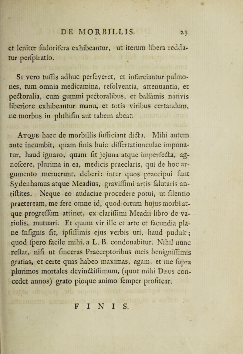 *3 ct lenirer fudorifera exhibeantur, ut iterum libera redda¬ tur perfpiratio. Si vero tuflis adhuc perfeveret, et infarciantur pulmo¬ nes, tum omnia medicamina, refolventia, attenuantia, et pedtoralia, cum gummi peftoralibus, et balfamis nativis liberiore exhibeantur manu, et totis viribus certandum, ne morbus in phthifin aut tabem abeat. Atque haec de morbillis fufficiant didta. Mihi autem ante incumbit, quam finis huic diflertatiunculae impona¬ tur, haud ignaro, quam fit jejuna atque imperfedia, ag- nofcere, plurima in ea, medicis praeclaris, qui de hoc ar¬ gumento meruerunt, deberi: inter quos praecipui funt Sydenhamus atque Meadius, graviflimi artis falutaris an- tiflites. Neque eo audaciae procedere potui, ut filentio praeteream, me fere omne id, quod ortum hujus morbi at¬ que progreflum attinet, ex clariflimi Meadii libro de va- riolis, mutuari. Et quum vir ille et arte et facundia pla¬ ne fnfignis fit, ipfifiimis ejus verbis uti, haud puduit; quod fpero facile mihi, a L. B, condonabitur. Nihil nunc reflat, nifi ut finceras Praeceptoribus meis bcnigniffimis gratias, et certe quas habeo maximas, agam, et me fupra plurimos mortales devindtifiimum, (quot mihi Deus con¬ cedet annos) grato pioque animo femper profitear. FINIS.