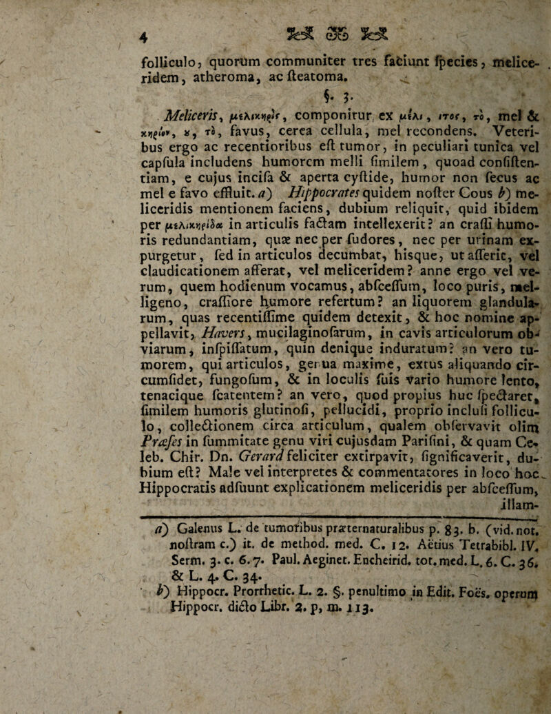 folliculo, quorum communiter tres fafciunt fpecies3 melice- ridem, atheroma, ac fteatoma. §* 3’ Melie er is, , componitur ex /uIai , ita*, to, mei & *, to, favus, cerea cellula, mei recondens. Veteri¬ bus ergo ac recentioribus eft tumor, in peculiari tunica vel capfula includens humorem melli fimilem , quoad confiden¬ tiam, e cujus incifa & aperta cyflide, humor non fecus ac mei e favo effluit, a') Hippocratej quidem nofter Cous b) me- liccridis mentionem faciens, dubium reliquit, quid ibidem per (jti/uweiSx in articulis fa&am intellexerit? an crafli humo¬ ris redundantiam, quae nec per fudores , nec per urinam ex¬ purgetur, fed in articulos decumbat, hisque, utafferic, vel claudicationem afferat, vel meliceridem? anne ergo vel ve¬ rum, quem hodienum vocamus, abfceflum, loco puris, n»el- ligeno, craffiore Rumore refertum? an liquorem glandula¬ rum, quas recentiffime quidem detexit, & hoc nomine ap¬ pellavit, Havers, mucilaginofarum, in cavis articulorum ob¬ viarum, infpiffatum, quin denique induratum? an vero tu¬ morem, qui articulos, gerua maxime, extus aliquando cir- cumfidet, fungofum, & in loculis fuis vario humore lento, tenacique fcatentem? an vero, quod propius huc fpe&aret, fimilem humoris glurinofi, pellucidi, proprio inclufi follicu¬ lo, colleftionem circa articulum, qualem obfervavit olim Prafes in fummitate genu viri cujusdam Parifini, & quam Ce- leb. Chir. Dn. Gerara feliciter extirpavit, fignificaverit, du¬ bium eft? Male vel interpretes & commentatores in loco hoc. Hippocratis adfuunt explicationem meliceridis per abfceftum, illam- a) Galenus L. de tumoribus praternaturalibus p. 83. b. (vid.not. jioftram c.) it. de method. med. C. 12. Aedus Tetrabibl. IV. Serm. 3. c. 6.7. Paul. Aeginet. Enchcirid. tot. med. L. 6. C. 36. & L. 4. C. 34. • b) Hippocr. Prorrhetic. L. 2. §. penultimo in Edit. Foes. operum Hippocr. dicio Libr. 2* p, m. j 13.