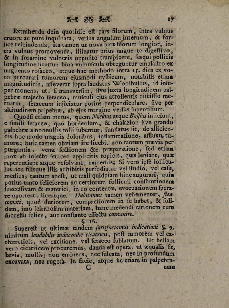 Extrahenda dein quotidie efl pars filorum, intra vulnus cruore ac pure inquinata, verfus angulum internum , & for¬ fice refcindenda, ita tamen ut nova pars filorum longior, in¬ tra vulnus promovenda, illinatur prius unguento digeflivo, & in foramine vulneris oppofito tranfpicere, (esqui pollicis longitudine finatur: bina vulnufcula obteguntur emplaftro ex unguento rofaceo, atque hac methodo intra if. dies ex vo¬ to percurari tumorem ejusmodi cyflicum, notabilis etiam magnitudinis, alleverat fupra laudatus 'Wroolhufius? id infu- per monens, ut, fi transverfim, five juxta longitudinem pal¬ pebras trajecto fetaceo, tnufculi ejus attollentis difciffio me¬ tuatur, fetaceum injiciatur potius perpendiculare, five per altitudinem palpebret, ab ejus margine verfus flipercilium. Quodfi etiam metus, quem Nuckius atqueBajjius injiciunt, e fimili fetaceo, quo hordeolum, & chalazion five grando palpebrae a nonnullis tolli jubentur, fundatus fit, de allicien¬ dis hoc modo magnis doloribus, inflammatione, affluxu,tu¬ more $ huic tamen obviam ire licebit non tantum praevia per purgantia, venae fe&ionem &c. praeparatione , fed etiam mox ab inje£lo fetaceo applicitis topicis,. quae leniant, ejuas repercutiant atque refolvant, remediis^ Si vero ipfe follicu¬ lus acu filisque illis adhibitis perfodiatur vel (ludio, vel cafu, medius, tantum ab eft, ut mali quidpiam hinc augurari, quia potius tanto feliciorem ac certiorem folliculi confumtionem fucceflivam & materiei, in eo contentae, evacuationem fpera- re oporteat, liceatque. Dubitamus tamen vehementer, flea- tornati, quod duriorem, compariorem in fe habet, & foli- dam, imo fcirrhofam materiam, hanc medendi rationem cum fucceffu felice, aut conflante effectu convenire* $. iS. Superefi ut ultimae tandem fatisfaciamus indicationi §. % nimirum laudabilis inducendae cicatricis, poft tumorem vel ca- thaereticis, vel excifione, vel fetaceo fublatum. Ut bellam vero cicatricem procuremus, danda eft opera, ut aequalis fit* laevis, mollis3 non eminens, necfulcata, nec in profundum excavata, nec rugofiu In facie, atque fic etiam in palpebra- C . rum