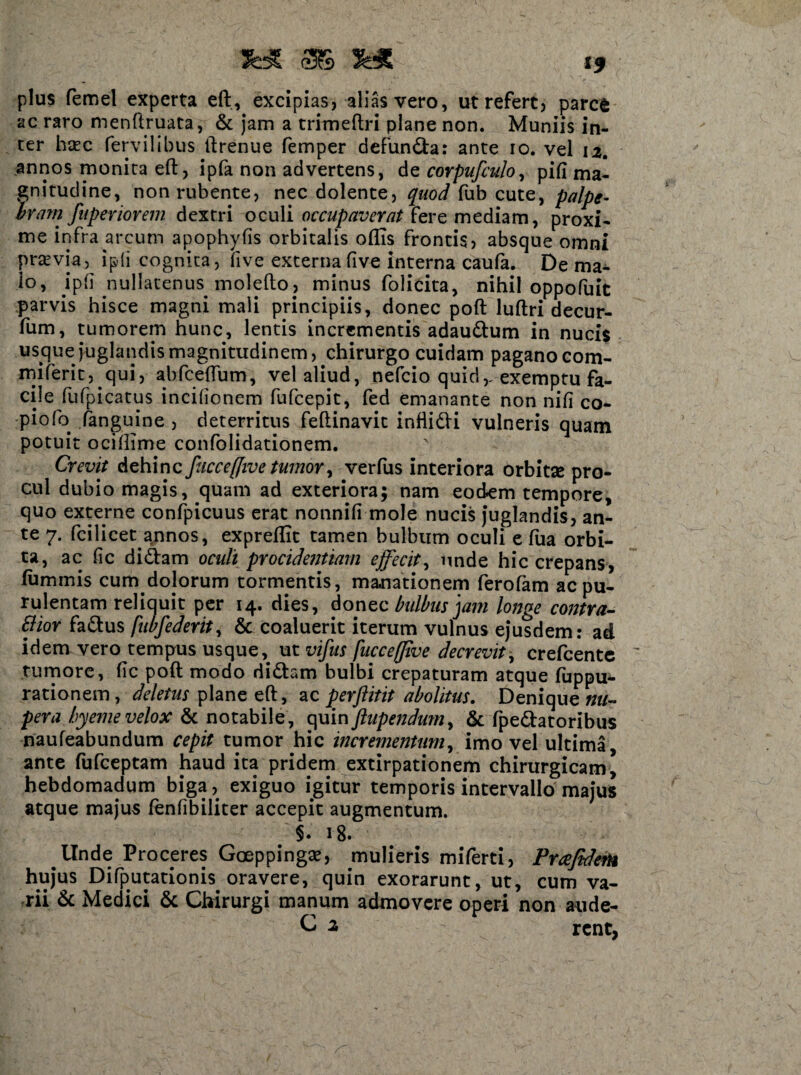 fc* 3$ 5« plus femel experta eft, excipias, alias vero, ut refert, parcfc ac raro menftruata, & jam a trimeftri plane non. Muniis in¬ ter haec Pervilibus ftrenue femper defunda: ante io. vel 12. annos monita eft, ipfa non advertens, de corpufculo, pifi ma¬ gnitudine, non rubente, nec dolente, quod fub cute, palpe¬ bram fuperiorem dextri oculi occupaverat fere mediam, proxi¬ me infra arcum apophyfis orbitalis oflis frontis, absque omni praevia, i p ii cognita, five externa five interna caufa. De ma¬ lo, ipfi nullatenus molefto, minus folicita, nihil oppofuit parvis hisce magni mali principiis, donec poft luftri decur- fum, tumorem hunc, lentis incrementis adaudum in nucis usque juglandis magnitudinem, chirurgo cuidam paganocom- miferit, qui, abftceftum, vel aliud, nefcio quid,- exemptu fa¬ cile PuPpicatus incibonem fufcepit, fed emanante non nili co- piofo (anguine , deterritus feftinavit inflidi vulneris quam potuit ociffime confolidationem. Crevit dehinc fuccefftve tumor, verfus interiora orbitse pro¬ cul dubio magis, quam ad exteriora; nam eodem tempore, quo externe confpicuus erat nonnifi mole nucis juglandis, an¬ te 7. fcilicet annos, expreftit tamen bulbum oculi e fua orbi¬ ta, ac (ic didam oculi procidentiam effecit, unde hic crepans, iummis cum dolorum tormentis, manationem Perofam ac pu¬ rulentam reliquit per 14. dies, donec bulbus jam longe confra¬ gior fadus fubfederit, & coaluerit iterum vulnus ejusdem: ad idem vero tempus usque, ut vifus [ucceflive decrevit, crefcente tumore, (ic poft modo didam bulbi crepaturam atque Puppu- rationem, deletus plane eft, ac perftitit abolitus. Denique nu¬ pera byemevelox & notabile, quinftupendum% & Ppedatoribus naufeabundum cepit tumor hic incrementum, imo vel ultima, ante fufceptam haud ita pridem extirpationem chirurgicam* hebdomadum biga, exiguo igitur temporis intervallo majus atque majus (enfibiliter accepit augmentum. §• 18» Unde Proceres Gceppinga?, mulieris miferti, Prafideto hujus Difputationis oravere, quin exorarunt, ut, cum va¬ rii & Medici & Chirurgi manum admovere operi non aude- C 2 rent.