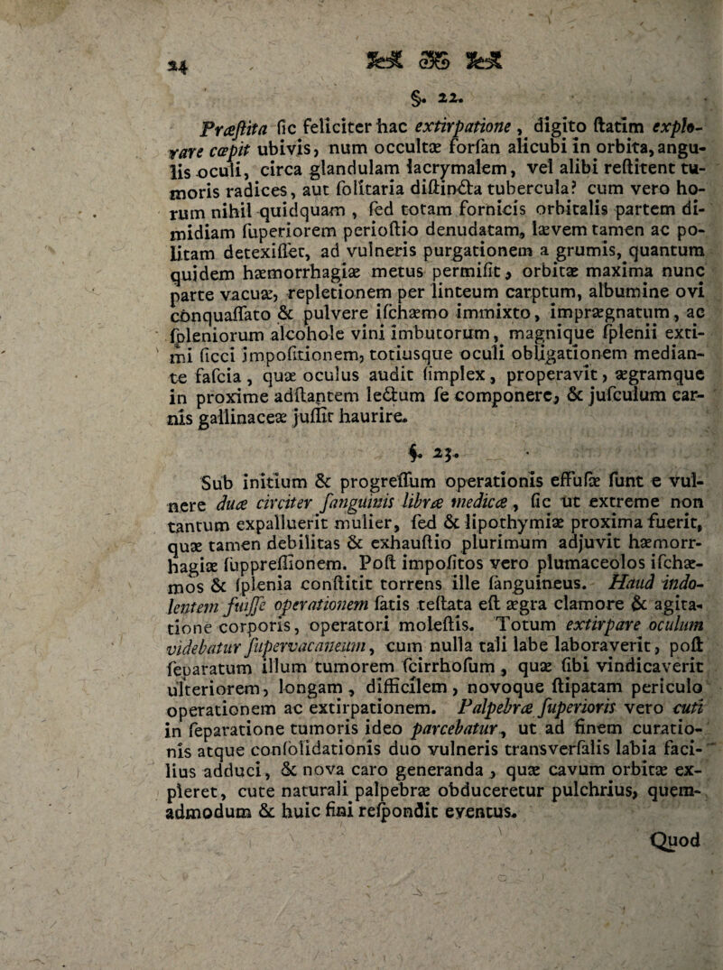 §. 22. Praftita fic feliciter hac extirpatione , digito ftatim exph- rare capit ubivis, num occultae forfan alicubi in orbita,angu¬ lis oculi, circa glandulam lacrymalem, vel alibi reftitent tu¬ moris radices, aut folkaria difiin&a tubercula? cum vero ho¬ rum nihil quidquam , fed totam fornicis orbitalis partem di¬ midiam fuperiorem perioftio denudatam, laevem tamen ac po¬ litam detexiflec, ad vulneris purgationem a grumis, quantum quidem haemorrhagiae metus permifit* orbitae maxima nunc parte vacuae, repletionem per linteum carptum, albumine ovi conquaffato & pulvere ifchsemo immixto, impraegnatum, ac (pleniorum alcohol e vini imbutorum, magnique fplenii exti¬ mi ficci impofitionem, totiusque oculi obligationem median¬ te fafeia , quae oculus audit fimplex, properavit, aegramque in proxime aditantem le&um fe componere, & jufculum car¬ nis gallinaceae juffit haurire. f a*. • Sub initium & progreffum operationis effufae funt € vul¬ nere dua circiter fanguinis libra medica , fic ut extreme non tantum expalluerit mulier, fed & lipothymiae proxima fuerit, quse tamen debilitas & exhauftio plurimum adjuvit haemorr¬ hagiae fuppreffionem. Poft impolitos vero plumaceolos ifchae- mos & iplenia conftitit torrens ille (anguineus. Haud indo- lentem fuifle operationem fatis teflata efl aegra clamore & agita¬ tione corporis, operatori moieftis. Totum extirpare oculum videbatur fnpervacaneum, cum nulla tali labe laboraverit, poft feparatum illum tumorem fcirrhofum, quae fibi vindicaverit ulteriorem, longam, difficilem, novoque ftipatam periculo operationem ac extirpationem. Palpebra fuperioris vero cuti in feparatione tumoris ideo parcebatur, ut ad finem curatio¬ nis atque confblidationis duo vulneris transverfalis labia faci-' lius adduci, & nova caro generanda , quse cavum orbitae ex¬ pleret, cute naturali palpebrae obduceretur pulchrius, quem¬ admodum & huic fini refpondit eventus* i x Quod