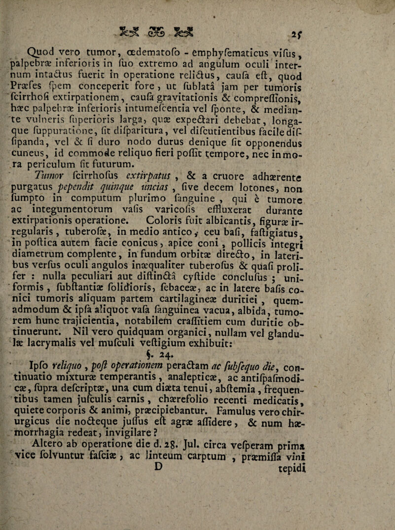 JbX 36,JHC Quod vero tumor, oedematofo - emphyfiematicus vifus, palpebrae inferioris in fuo extremo ad angulum oculi inter¬ num intactus fuerit in operatione reli&us, caufa eft, quod Praefes fpem conceperit fore , ut fublata jam per tumoris fcirrhofi extirpationem, caufa gravitationis & compreflionis, haec palpebra inferioris intumefcencia vel fponte, & median¬ te vulneris fuperioris larga, qnae expediari debebat, longa- que fuppuratione, fit difparitura, vel difcutientibus facile dif fipanda, vel & fi duro nodo durus denique fit opponendus cuneus, id commode reliquo fieri poflit tempore, nec in mo¬ ra periculum fit futurum. Tumor fcirrhofus extirpatiis , & a cruore adhserente purgatus pependit quinque uncias , five decem lotones, noa fumpto in computum plurimo fanguine , qui e tumore ac integumentorum vafis varicofis effluxerat durante extirpationis operatione. Coloris fuit albicantis, figune ir¬ regularis , tuberofie, in medio antico ceu bafi, faftigiatus, in poftica autem facie conicus, apice coni, pollicis integri diametrum complente, in fundum orbitae diredlo, in lateri¬ bus verfus oculi angulos inaequaliter tuberofus & quafi proli- fer : nulla peculiari aut diftindla cyftide conclufus ; uni¬ formis , fubftantiae folidioris, febaceae, ac in latere bafis co¬ nici tumoris aliquam partem cartilagineae duritiei, quem¬ admodum & ipfa alicjuot vafa fanguinea vacua, albida, tumo¬ rem hunc trajicientia, notabiletn craflitiem cum duritie ob¬ tinuerunt. Nil vero quidquam organici, nullam vel glandu¬ lae lacrymalis vel mufculi vefligium exhibuit: §. 24. Ipfo reliquo , pofl operationem pera diam ac fubfequo die, con¬ tinuatio mixturae temperantis , analepticae, ac antifpafmodi- cae, fupra defcriptae, una cum diaeta tenui, abflemia, frequen¬ tibus tamen jufculis carnis, chaerefolio recenti medicatis, quiete corporis & animi, praecipiebantur. Famulus vero chir¬ urgicus die nodteque jufius eft agrae aflidere, & num hae¬ morrhagia redeat, invigilare? Altero ab operatione die d. 28. Jul. circa vefperam prima vice folvuntur fafciae > ac linteum carptum , prsemiffa vini D tepidi